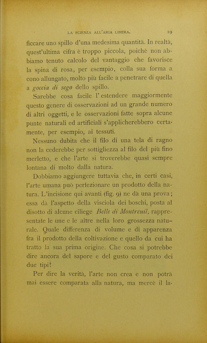 ficcare uno spillo d'una medesima quantità. In realtà, quest'ultima cifra è troppo piccola, poiché non ab- biamo tenuto calcolo del vantaggio che favorisce la spina di rosa, per esempio, colla sua forma a cono allungato, molto più facile a penetrare di quella a goccia di sego dello spillo. Sarebbe cosa facile l'estendere maggiormente questo genere di osservazioni ad un grande numero di altri oggetti, e le osservazioni fatte sopra alcune punte naturaH ed artificiaH s'applicherebbero certa- mente, per esempio, ai tessuti. Nessuno dubita che il filo di una tela di ragno non la cederebbe per sottigliezza al filo del più fino merletto, e che l'arte si troverebbe quasi sempre lontana di molto dalla natura. Dobbiamo aggiungere tuttavia che, in certi casi, l'arte umana può perfezionare un prodotto della na- tura. L'incisione qui avanti (fig. 9) ne dà una prova ; essa dà l'aspetto della visciola dei boschi, posta al disotto di alcune ciliege Belle di Montreuil, rappre- sentate le une e le altre nella loro grossezza natu- rale. Quale differenza di volume e di apparenza fra il prodotto della coltivazione e quello da cui ha tratto la sua prima origine. Che cosa si potrebbe dire ancora del sapore e del gusto comparato dei due tipi! Per dire la verità, l'arte non crea e non potrà mai essere comparata alla natura, ma mercè il la-