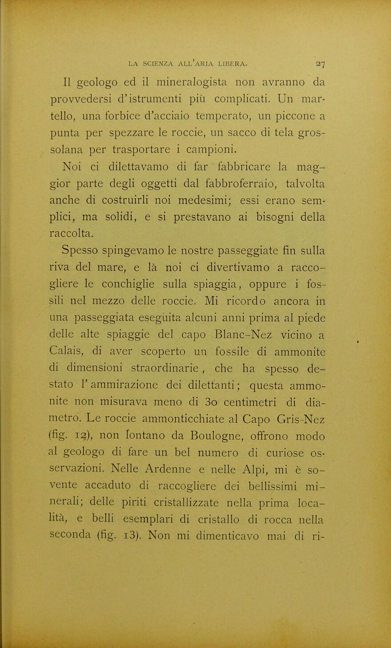 Il geologo ed il mineralogista non avranno da provvedersi d'istrumenti piìi complicati. Un mar- tello, mia forbice d'acciaio temperato, un piccone a punta per spezzare le roccie, un sacco di tela gros- solana per trasportare i campioni. Noi ci dilettavamo di far fabbricare la mag- gior parte degli oggetti dal fabbroferraio, talvolta anche di costruirli noi medesimi; essi erano sem^ plici, ma solidi, e si prestavano ai bisogni della raccolta. Spesso spingevamo le nostre passeggiate fin sulla riva del mare, e là noi ci divertivamo a racco- gliere le conchiglie sulla spiaggia, oppure i fos- sili nel mezzo delle roccie. Mi ricordo ancora in una passeggiata eseguita alcuni anni prima al piede delle alte spiaggie del capo Blanc-Nez vicino a Calais, di aver scoperto un fossile di ammonite di dimensioni straordinarie, che ha spesso de- stato r ammirazione dei dilettanti ; questa ammo- nite non misurava meno di 3o centimetri di dia- metro. Le roccie ammonticchiate al Capo Gris-Nez (fig. 12), non lontano da Boulogne, offrono modo al geologo di fare un bel numero di curiose os- servazioni. Nelle Ardenne e nelle Alpi, mi è so- vente accaduto di raccogliere dei bellissimi mi- nerali; delle piriti cristallizzate nella prima loca- lità, e belli esemplari di cristallo di rocca nella seconda (fig. i3). Non mi dimenticavo mai di ri-