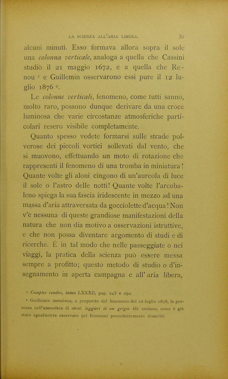 alcuni minuti. Esso formava allora sopra il sole una colonna verticale, analoga a quella che Cassini studiò il 21 maggio 1672, e a quella che Re- nou ^ e Guillemin osservarono essi pure il 12 lu- glio 1876 ^. Le colonne verticali, fenomeno, come tutti sanno, molto raro, possono dunque derivare da una croce luminosa che varie circostanze atmosferiche parti- colari resero visibile completamente. Quanto spesso vedete formarsi sulle strade poi* verose dei piccoli vortici sollevati dal vento, che si muovono, effettuando un moto di rotazione che rappresenti il fenomeno di una tromba in miniatura ! Quante volte gh aloni cingono di un'aureola di luce il sole o l'astro delle notti! Quante volte l'arcoba- leno spiega la sua fascia iridescente in mezzo ad una massa d'aria attraversata da gocciolette d'acqua ! Non v'è nessuna di queste grandiose manifestazioni della natura che non dia motivo a osservazioni istruttive, e che non possa diventare argomento di studi e di ricerche. È in tal modo che nelle passeggiate o nei viaggi, la pratica della scienza può essere messa sempre a profitto; questo metodo di studio 0 d'in- segnamento in aperta campagna e all' aria libera, • Comptes rendus, tomo LXXXII, pag. 248 e 292. 2 Guillemin menziona, a proposito del fenomeno del X2 luglio 1876, la pre- senza nell'atmosfera di strati leggieri di un grigio blìi violaceo, come ò già stato egualmetite osservato pei fenomeni precedentemente descritti.