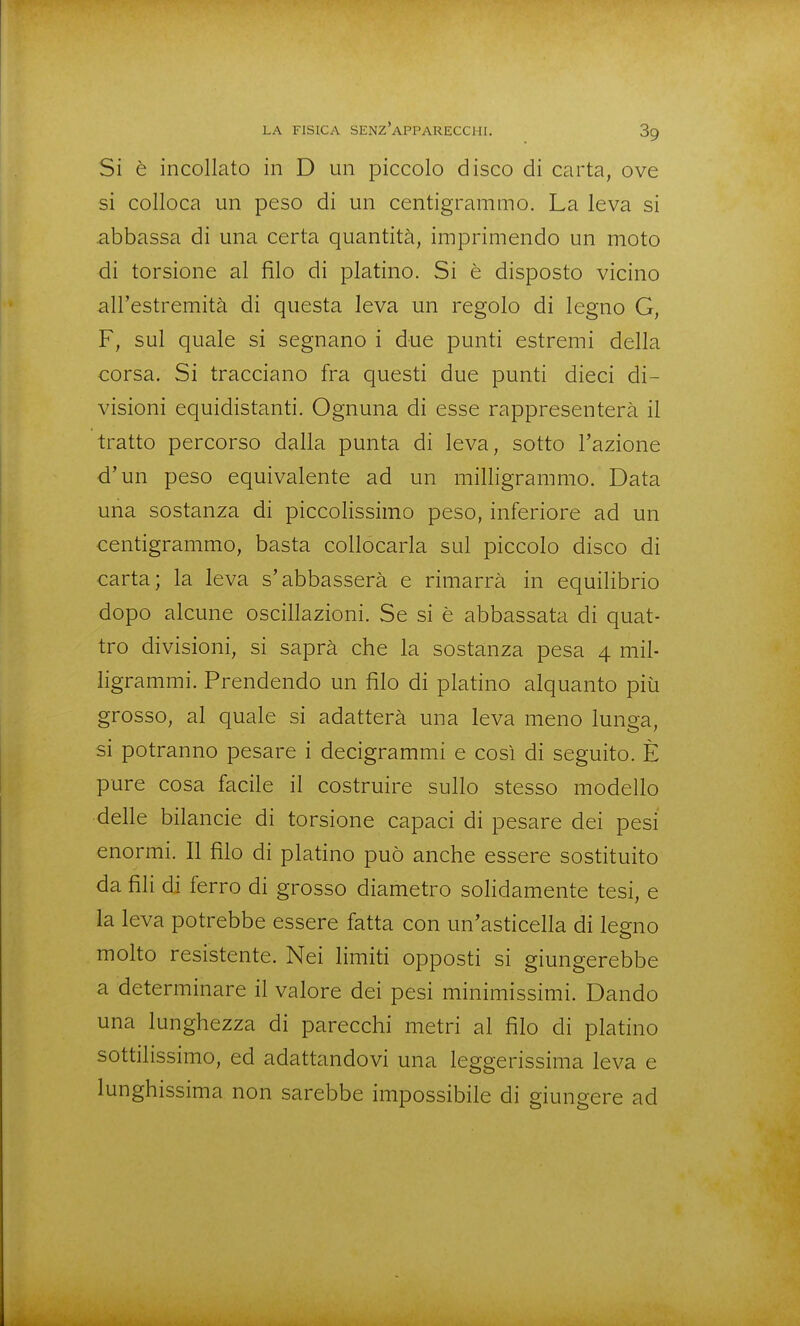 Si è incollato in D un piccolo disco di carta, ove si colloca un peso di un centigrammo. La leva si abbassa di una certa quantità, imprimendo un moto di torsione al filo di platino. Si è disposto vicino all'estremità di questa leva un regolo di legno G, F, sul quale si segnano i due punti estremi della corsa. Si tracciano fra questi due punti dieci di- visioni equidistanti. Ognuna di esse rappresenterà il tratto percorso dalla punta di leva, sotto l'azione d'un peso equivalente ad un milligrammo. Data una sostanza di piccolissimo peso, inferiore ad un centigrammo, basta collocarla sul piccolo disco di carta; la leva s'abbasserà e rimarrà in equilibrio dopo alcune oscillazioni. Se si è abbassata di quat- tro divisioni, si saprà che la sostanza pesa 4 mil- ligrammi. Prendendo un filo di platino alquanto piìi grosso, al quale si adatterà una leva meno lunga, si potranno pesare i decigrammi e così di seguito. È pure cosa facile il costruire sullo stesso modello delle bilancie di torsione capaci di pesare dei pesi enormi. Il filo di platino può anche essere sostituito da fili di ferro di grosso diametro soHdamente tesi, e la leva potrebbe essere fatta con un'asticella di legno molto resistente. Nei limiti opposti si giungerebbe a determinare il valore dei pesi minimissimi. Dando una lunghezza di parecchi metri al filo di platino sottilissimo, ed adattandovi una leggerissima leva e lunghissima non sarebbe impossibile di giungere ad