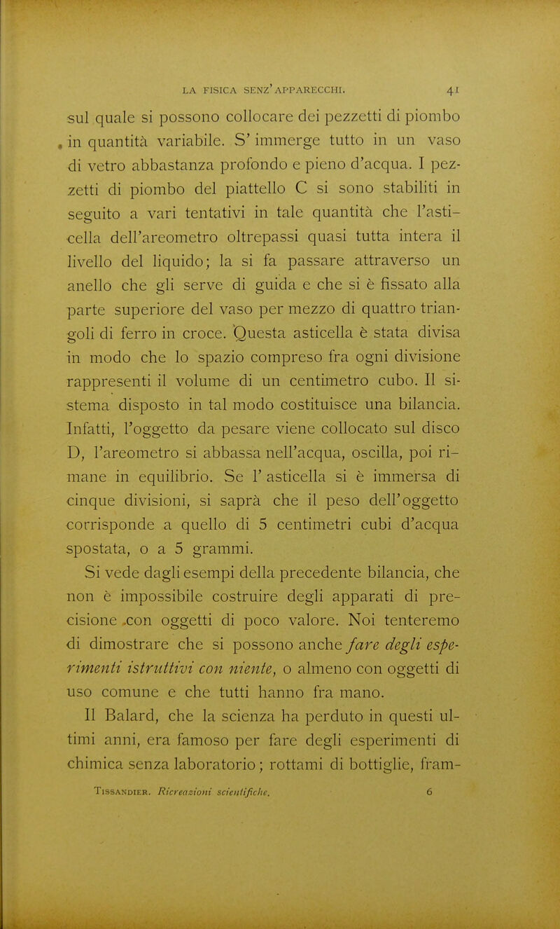 sul quale si possono collocare dei pezzetti di piombo . in quantità variabile. S'immerge tutto in un vaso di vetro abbastanza profondo e pieno d'acqua. I pez- zetti di piombo del piattello C si sono stabiliti in seguito a vari tentativi in tale quantità che l'asti- cella dell'areometro oltrepassi quasi tutta intera il livello del liquido; la si fa passare attraverso un anello che gh serve di guida e che si è fissato alla parte superiore del vaso per mezzo di quattro trian- goli di ferro in croce. Questa asticella è stata divisa in modo che lo spazio compreso fra ogni divisione rappresenti il volume di un centimetro cubo. Il si- stema disposto in tal modo costituisce una bilancia. Infatti, l'oggetto da pesare viene collocato sul disco D, l'areometro si abbassa nell'acqua, oscilla, poi ri- mane in equilibrio. Se 1' asticella si è immersa di cinque divisioni, si saprà che il peso dell'oggetto corrisponde a quello di 5 centimetri cubi d'acqua spostata, o a 5 grammi. Si vede dagli esempi della precedente bilancia, che non è impossibile costruire degli apparati di pre- cisione .con oggetti di poco valore. Noi tenteremo di dimostrare che si possono anche fare degli espe- rimenti istruttivi con niente, o almeno con oggetti di uso comune e che tutti hanno fra mano. Il Balard, che la scienza ha perduto in questi ul- timi anni, era famoso per fare degli esperimenti di chimica senza laboratorio ; rottami di bottiglie, fram- TissANDiER. Ricreazioni scieniifiche. 6