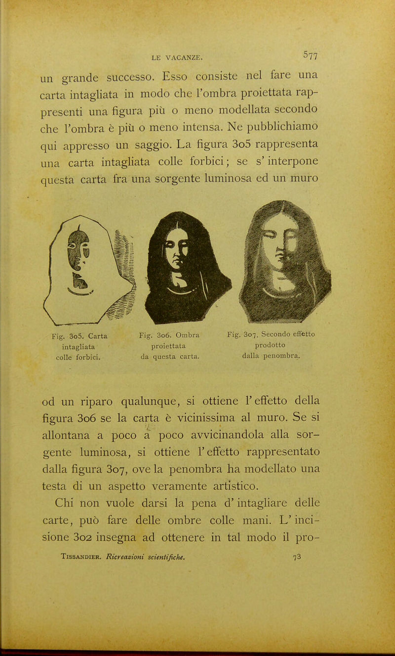 un grande successo. Esso consiste nel fare una carta intagliata in modo che l'ombra proiettata rap- presenti una figura più o meno modellata secondo che l'ombra è più o meno intensa. Ne pubbhchiamo qui appresso un saggio. La figura 3o5 rappresenta una carta intagliata colle forbici ; se s'interpone questa carta fra una sorgente luminosa ed un muro Fig. 3o5, Carta Fig. 3o6. Ombra Fig. 807. Secondo effetto intagliata proiettata prodotto colle forbici. da questa carta. dalla penombra. od un riparo qualunque, si ottiene l'effetto della figura 3o6 se la carta è vicinissima al muro. Se si allontana a poco a poco avvicinandola alla sor- gente luminosa, si ottiene l'effetto rappresentato dalla figura 807, ove la penombra ha modellato una testa di un aspetto veramente artìstico. Chi non vuole darsi la pena d'intagliare delle carte, può fare delle ombre colle mani. L'inci- sione 3o2 insegna ad ottenere in tal modo il pro- TissANDiER. Ricreazioni scientifiche, 73