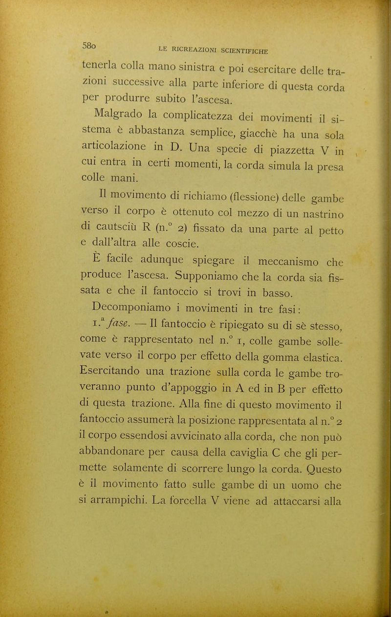 tenerla colla mano sinistra e poi esercitare delle tra- zioni successive alla parte inferiore di questa corda per produrre subito l'ascesa. Malgrado la complicatezza dei movimenti il si- stema è abbastanza semplice, giacche ha una sola articolazione in D. Una specie di piazzetta V in cui entra in certi momenti, la corda simula la presa colle mani. Il movimento di richiamo (flessione) delle gambe verso il corpo è ottenuto col mezzo di un nastrino di cautsciù R (n.° 2) fissato da una parte al petto e dall'altra alle coscie. E facile adunque spiegare il meccanismo che produce l'ascesa. Supponiamo che la corda sia fis- sata e che il fantoccio si trovi in basso. Decomponiamo i movimenti in tre fasi: 1.^ fase. — Il fantoccio è ripiegato su di sè stesso, come è rappresentato nel n.° i, colle gambe solle- vate verso il corpo per effetto della gomma elastica. Esercitando una trazione sulla corda le gambe tro- veranno punto d'appoggio in A ed in B per effetto di questa trazione. Alla fine di questo movimento il fantoccio assumerà la posizione rappresentata al n.° 2 il corpo essendosi avvicinato alla corda, che non può abbandonare per causa della caviglia C che gli per- mette solamente di scorrere lungo la corda. Questo è il movimento fatto sulle gambe di un uomo che si arrampichi. La forcella V viene ad attaccarsi alla