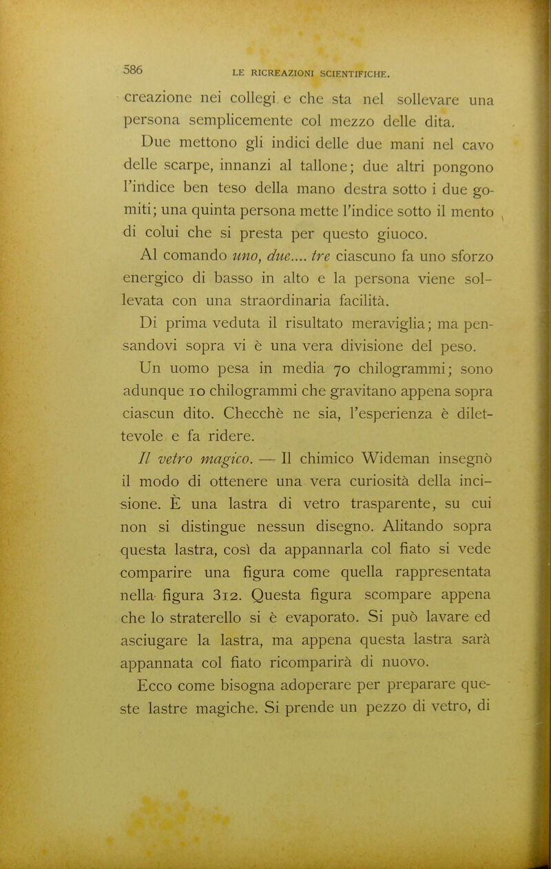 creazione nei collegi, e che sta nel sollevare una persona semplicemente col mezzo delle dita. Due mettono gli indici delle due mani nel cavo delle scarpe, innanzi al tallone; due altri pongono l'indice ben teso della mano destra sotto i due go- miti; una quinta persona mette l'indice sotto il mento , di colui che si presta per questo giuoco. Al comando uno, due.... tre ciascuno fa uno sforzo energico di basso in alto e la persona viene sol- levata con una straordinaria facilità. Di prima veduta il risultato meraviglia ; ma pen- sandovi sopra vi è una vera divisione del peso. Un uomo pesa in media 70 chilogrammi; sono adunque 10 chilogrammi che gravitano appena sopra ciascun dito. Checche ne sia, l'esperienza è dilet- tevole e fa ridere. // vetro magico. — Il chimico Wideman insegnò il modo di ottenere una vera curiosità della inci- sione. E una lastra di vetro trasparente, su cui non si distingue nessun disegno. Alitando sopra questa lastra, così da appannarla col fiato si vede comparire una figura come quella rappresentata nella- figura 3i2. Questa figura scompare appena che lo straterello si è evaporato. Si può lavare ed asciugare la lastra, ma appena questa lastra sarà appannata col fiato ricomparirà di nuovo. Ecco come bisogna adoperare per preparare que- ste lastre magiche. Si prende un pezzo di vetro, di