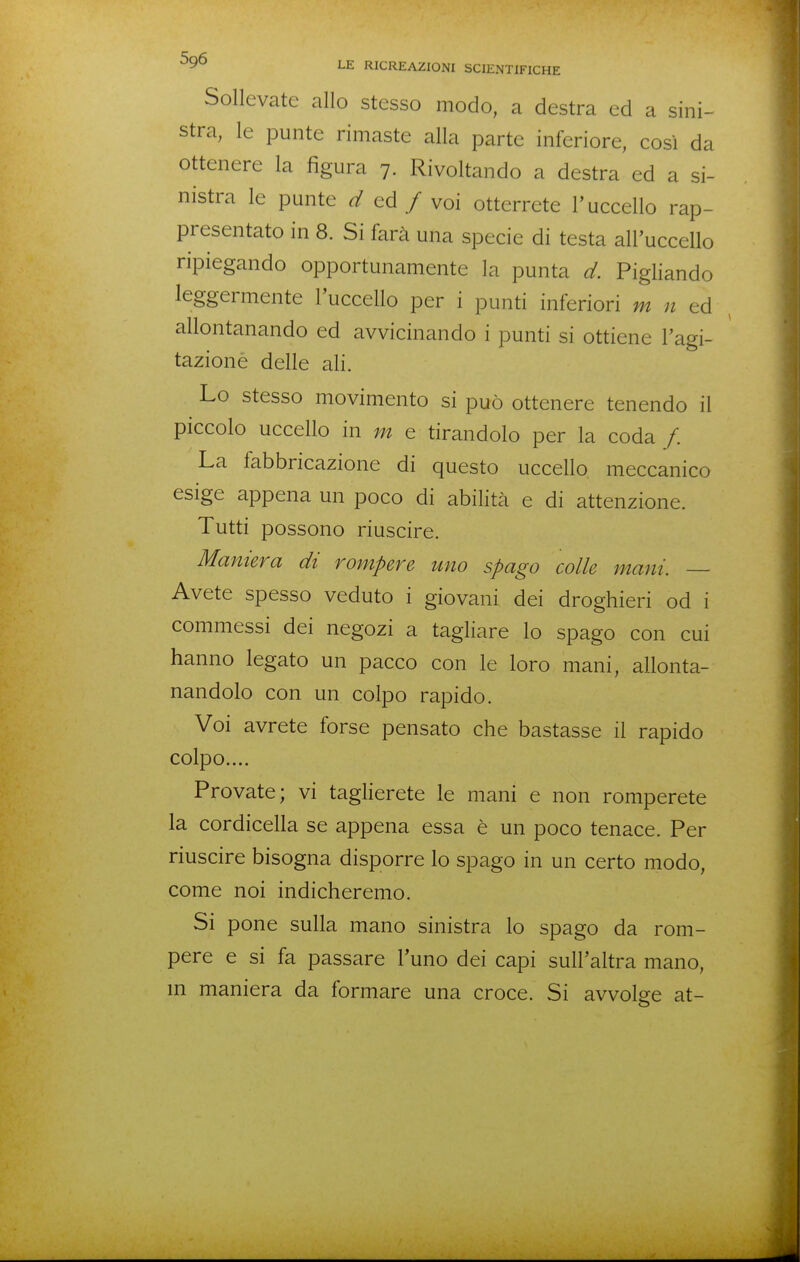 Sollevate allo stesso modo, a destra ed a sini- stra, le punte rimaste alla parte inferiore, così da ottenere la figura 7. Rivoltando a destra ed a si- nistra le punte d ed / voi otterrete l'uccello rap- presentato in 8. Si farà una specie di testa alPuccello ripiegando opportunamente la punta d. Pigliando leggermente l'uccello per i punti inferiori m n ^ allontanando ed avvicinando i punti si ottiene l'agi- tazione delle ali. Lo stesso movimento si può ottenere tenendo il piccolo uccello in m e tirandolo per la coda /. La fabbricazione di questo uccello, meccanico esige appena un poco di abilità e di attenzione. Tutti possono riuscire. Maniera di rompere uno spago colle mani. — Avete spesso veduto i giovani dei droghieri od i commessi dei negozi a tagliare lo spago con cui hanno legato un pacco con le loro mani, allonta- nandolo con un colpo rapido. Voi avrete forse pensato che bastasse il rapido colpo.... Provate; vi taglierete le mani e non romperete la cordicella se appena essa è un poco tenace. Per riuscire bisogna disporre lo spago in un certo modo, come noi indicheremo. Si pone sulla mano sinistra lo spago da rom- pere e si fa passare l'uno dei capi sull'altra mano, m maniera da formare una croce. Si avvolge at-