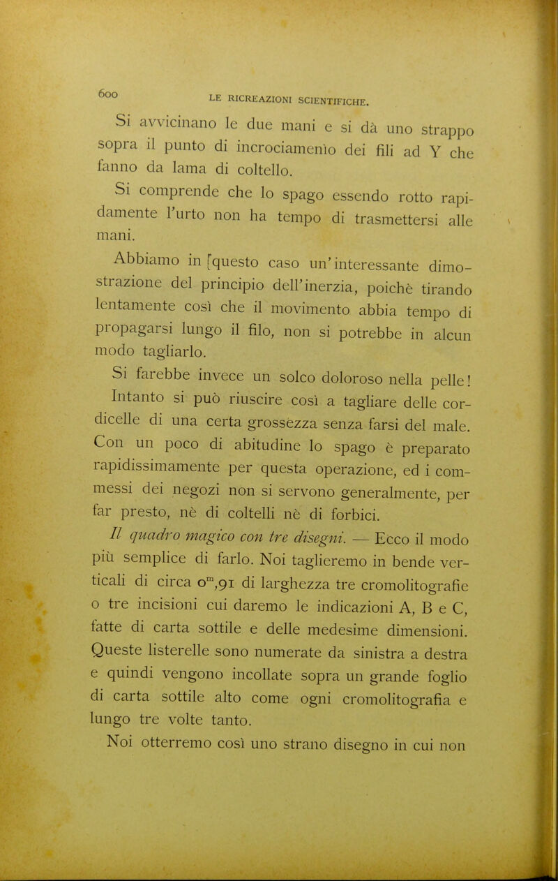 Si avvicinano le due mani e si dà uno strappo sopra il punto di incrociamenìo dei fili ad Y che fanno da lama di coltello. Si comprende che lo spago essendo rotto rapi- damente l'urto non ha tempo di trasmettersi alle mani. Abbiamo in [questo caso un'interessante dimo- strazione del principio dell'inerzia, poiché tirando lentamente così che il movimento abbia tempo di propagarsi lungo il filo, non si potrebbe in alcun modo tagliarlo. Si farebbe invece un solco doloroso nella pelle ! Intanto si può riuscire così a tagliare delle cor- dicelle di una certa grossézza senza farsi del male. Con un poco di abitudine lo spago é preparato rapidissimamente per questa operazione, ed i com- messi dei negozi non si servono generalmente, per far presto, né di coltelh né di forbici. // quadro magico con tre disegni. — Ecco il modo più sempHce di farlo. Noi tagheremo in bende ver- ticah di circa 0^,91 di larghezza tre cromolitografie o tre incisioni cui daremo le indicazioni A, B e C, fatte di carta sottile e delle medesime dimensioni. Queste listerelle sono numerate da sinistra a destra e quindi vengono incollate sopra un grande foglio di carta sottile alto come ogni cromolitografia e lungo tre volte tanto. Noi otterremo così uno strano disegno in cui non