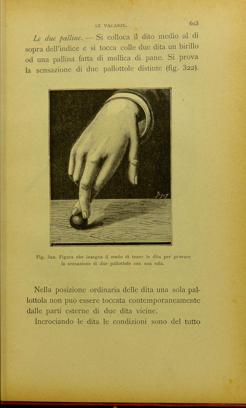 Le dm palline. — Si colloca il dito medio al di sopra dell'indice e si tocca colle due dita un birillo od una pallina fatta di mollica di pane. Si prova la sensazione di due pallottole distinte (fig. 822). Fig. 322. Figura che insegna il modo di tener le dita per provare la sensazione di due pallottole con una sola. Nella posizione ordinaria delle dita una sola pal- lottola non può essere toccata contemporaneamente dalle parti esterne di due dita vicine. Incrociando le dita le condizioni sono del tutto