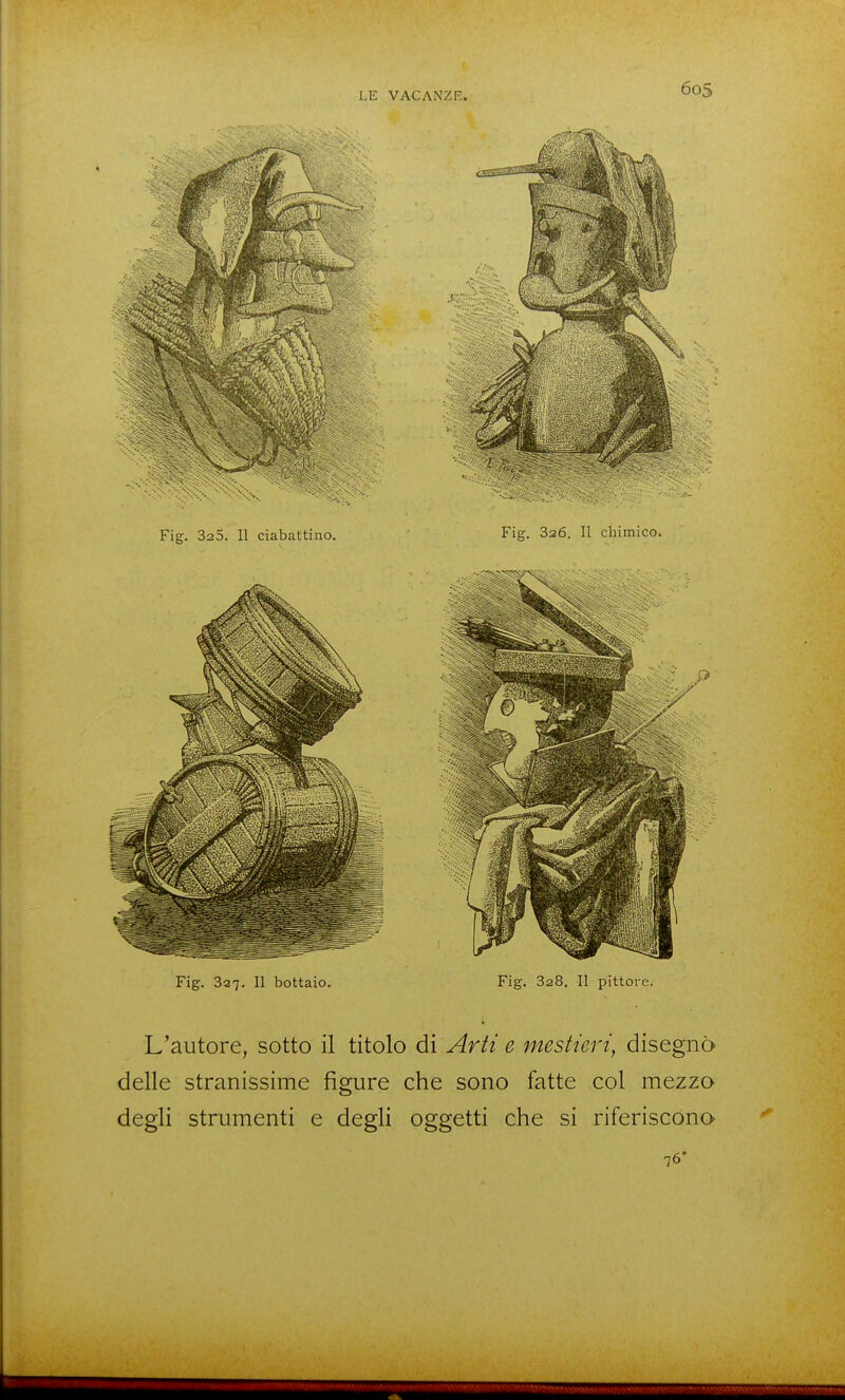 Fig. 325. Il ciabattino. Fig. Saó. II chimico. Fig. 337. II bottaio. Fig. 828. Il pittore. L'autore, sotto il titolo di Arti e mestieri, disegnò delle stranissime figure che sono fatte col mezzo degli strumenti e degli oggetti che si riferiscono 76'