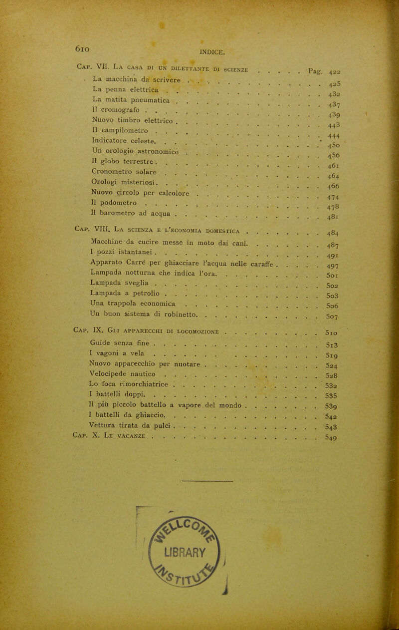 6io INDICE. Cap. vii. La casa di un dilettante di scienze Pag. 422 . La macchina da scrivere . _ 425 La penna elettrica . . . . • La matita pneumatica ■ • 487 Il cromografo . . ••••••• 489 Nuovo timbro elettrico 443 Il campilometro . 444 Indicatore celeste. 400 Un orologio astronomico Il globo terrestre . , 461 Cronometro solare ^ 404 Orologi misteriosi Nuovo circolo per calcolore . 474 II podometro Il barometro ad acqua ^g^. Cap. VIII. La scienza e l'economia domestica 484 Macchine da cucire messe in moto dai cani ^87 I pozzi istantanei Apparato Carré per ghiacciare l'acqua nelle caraffe 497 Lampada notturna che indica l'ora 5oi Lampada sveglia Lampada a petrolio 5q3 Una trappola economica 5q6 Un buon sistema di robinetto 50-7 Cap. IX. Gli apparecchi di locomozione 5io Guide senza fine 5j3 I vagoni a vela Nuovo apparecchio per nuotare 524 Velocipede nautico 528 Lo foca rimorchiatrice 532 I battelli doppi 535 II più piccolo battello a vapore del mondo 539 I battelli da ghiaccio 5^2 Vettura tirata da pulci 543 Cap. X. Le vacanze S^g LIBRARY