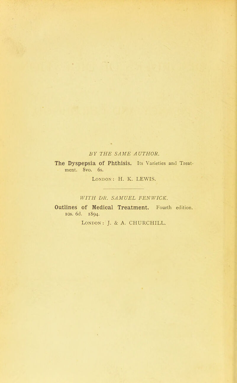 BY THE SAME AUTHOR. The Dyspepsia of Phthisis, its Varieties and Treat- ment. 8vo. 6s. London: H. K. LEWIS. WITH DR. SAMUEL FENWICK. Outlines of Medical Treatment. Fourth edition, los. 6d. 1894. London: J. & A. CHURCHILL.