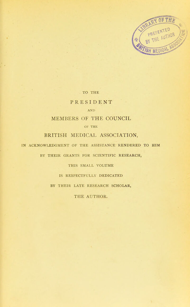 TO THE PRESIDENT AND MEMBERS OF THE COUNCIL OF THE BRITISH MEDICAL ASSOCIATION, IN ACKNOWLEDGMENT OF THE ASSISTANCE RENDERED TO HIM BY THEIR GRANTS FOR SCIENTIFIC RESEARCH, THIS SMALL VOLUME IS RESPECTFULLY DEDICATED BY THEIR LATE RESEARCH SCHOLAR, THE AUTHOR.