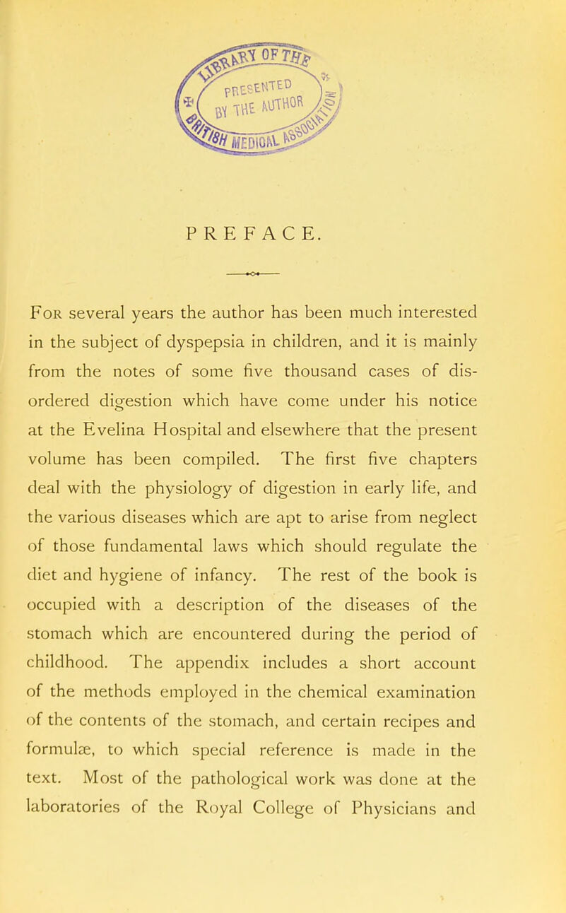 PREFACE. For several years the author has been much interested in the subject of dyspepsia in children, and it is mainly from the notes of some five thousand cases of dis- ordered digrestion which have come under his notice at the Evelina Hospital and elsewhere that the present volume has been compiled. The first five chapters deal with the physiology of digestion in early life, and the various diseases which are apt to arise from neglect of those fundamental laws which should regulate the diet and hygiene of infancy. The rest of the book is occupied with a description of the diseases of the stomach which are encountered during the period of childhood. The appendix includes a short account of the methods employed in the chemical examination of the contents of the stomach, and certain recipes and formulae, to which special reference is made in the text. Most of the pathological work was done at the laboratories of the Royal College of Physicians and