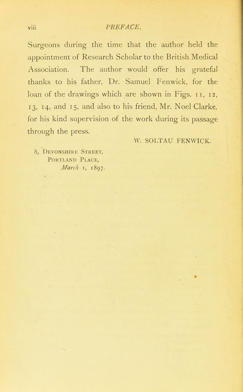 Surgeons during the time that the author held the appointment of Research Scholar to the British Medical Association. The author would offer his grateful thanks to his father, Dr. Samuel Fenwick, for the loan of the drawings which are shown in Figs, ii, 12, 13, 14, and 15, and also to his friend, Mr. Noel Clarke, for his kind supervision of the work during its passage through the press. VV. SOLTAU FENWICK. 8, Devonshire Street, Portland Place, March i, 1897.