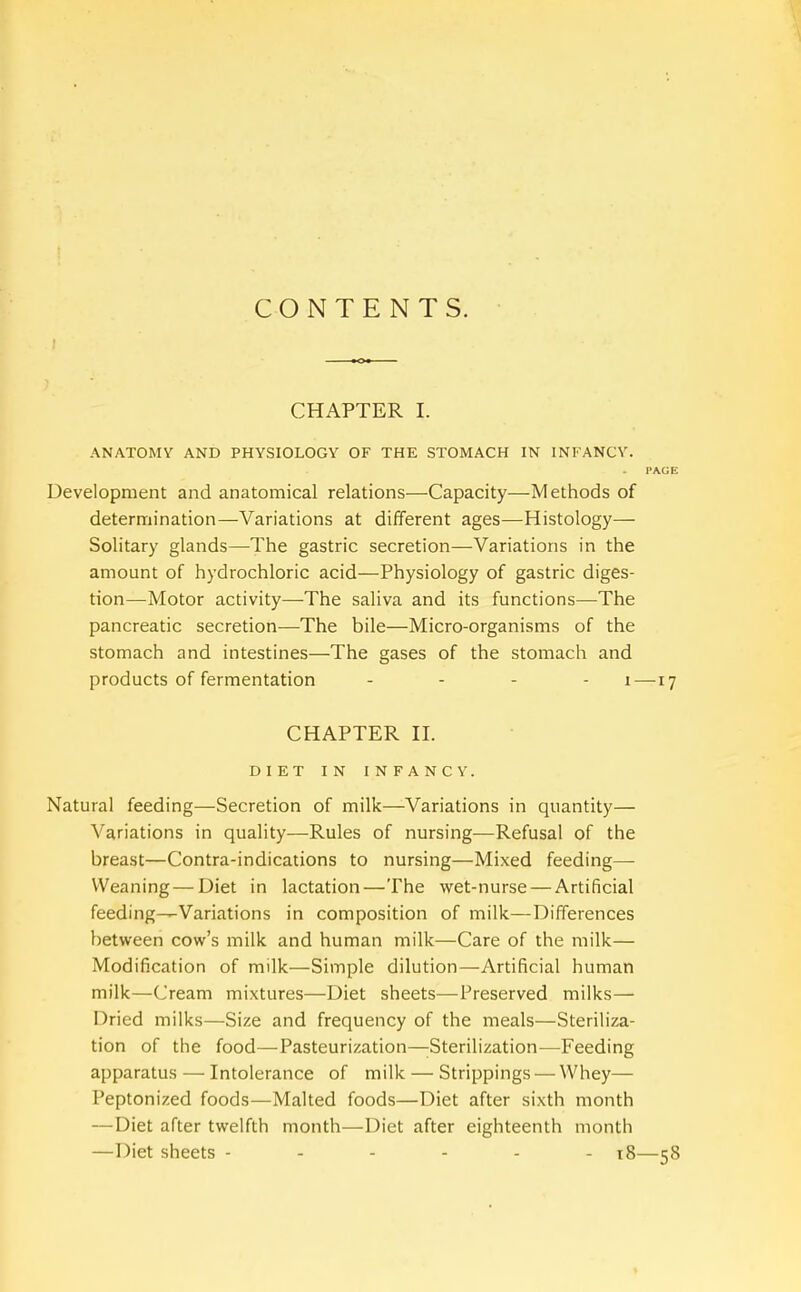 CONTENTS. CHAPTER I. ANATOMY AND PHYSIOLOGY OF THE STOMACH IN INFANCY. Development and anatomical relations—Capacity—Methods of determination—Variations at different ages—Histology— Solitary glands—The gastric secretion—Variations in the amount of hydrochloric acid—Physiology of gastric diges- tion—Motor activity—The saliva and its functions—The pancreatic secretion—The bile—Micro-organisms of the stomach and intestines—The gases of the stomach and products of fermentation - - - - i — CHAPTER n. DIET IN INFANCY. Natural feeding—Secretion of milk—Variations in quantity— Variations in quality—Rules of nursing—Refusal of the breast—Contra-indications to nursing—Mixed feeding— Weaning—Diet in lactation—The wet-nurse — Artificial feeding—Variations in composition of milk.—Differences between cow's milk and human milk—Care of the milk— Modification of milk—Simple dilution—Artificial human milk—Cream mixtures—Diet sheets—Preserved milks— Dried milks—Size and frequency of the meals—Steriliza- tion of the food—Pasteurization—Sterilization—Feeding apparatus — Intolerance of milk — Strippings — Whey— Peptonized foods—Malted foods—Diet after sixth month — Diet after twelfth month—Diet after eighteenth month —Diet sheets ------ i8—