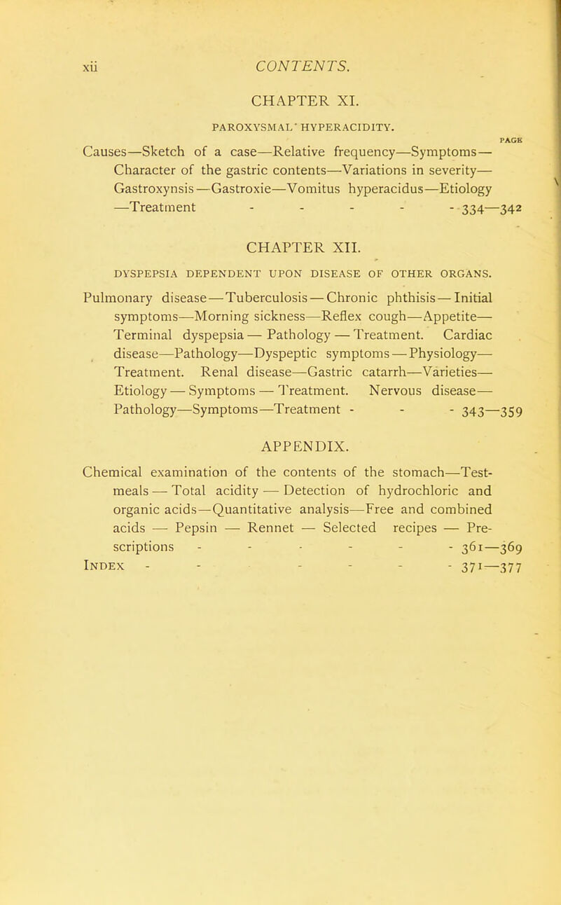 CHAPTER XI. PAROXYSMAL' HYPERACIDITY. PACE Causes—Sketch of a case—Relative frequency—Symptoms— Character of the gastric contents—Variations in severity— Gastroxynsis —Gastroxie—Vomitus hyperacidus—Etiology —Treatment ..... ^34—342 CHAPTER Xn. DYSPEPSIA DEPENDENT UPON DISEASE OF OTHER ORGANS. Pulmonary disease—Tuberculosis — Chronic phthisis — Initial symptoms—Morning sickness—Reflex cough—Appetite— Terminal dyspepsia — Pathology — Treatment. Cardiac disease—Pathology—Dyspeptic symptoms — Physiology— Treatment. Renal disease—Gastric catarrh—Varieties— Etiology — Symptoms — Treatment. Nervous disease— Pathology—Symptoms—Treatment - - - 343—359 APPENDIX. Chemical examination of the contents of the stomach—Test- meals — Total acidity — Detection of hydrochloric and organic acids—Quantitative analysis—Free and combined acids — Pepsin — Rennet — Selected recipes — Pre- scriptions 361—369 Index 371—377