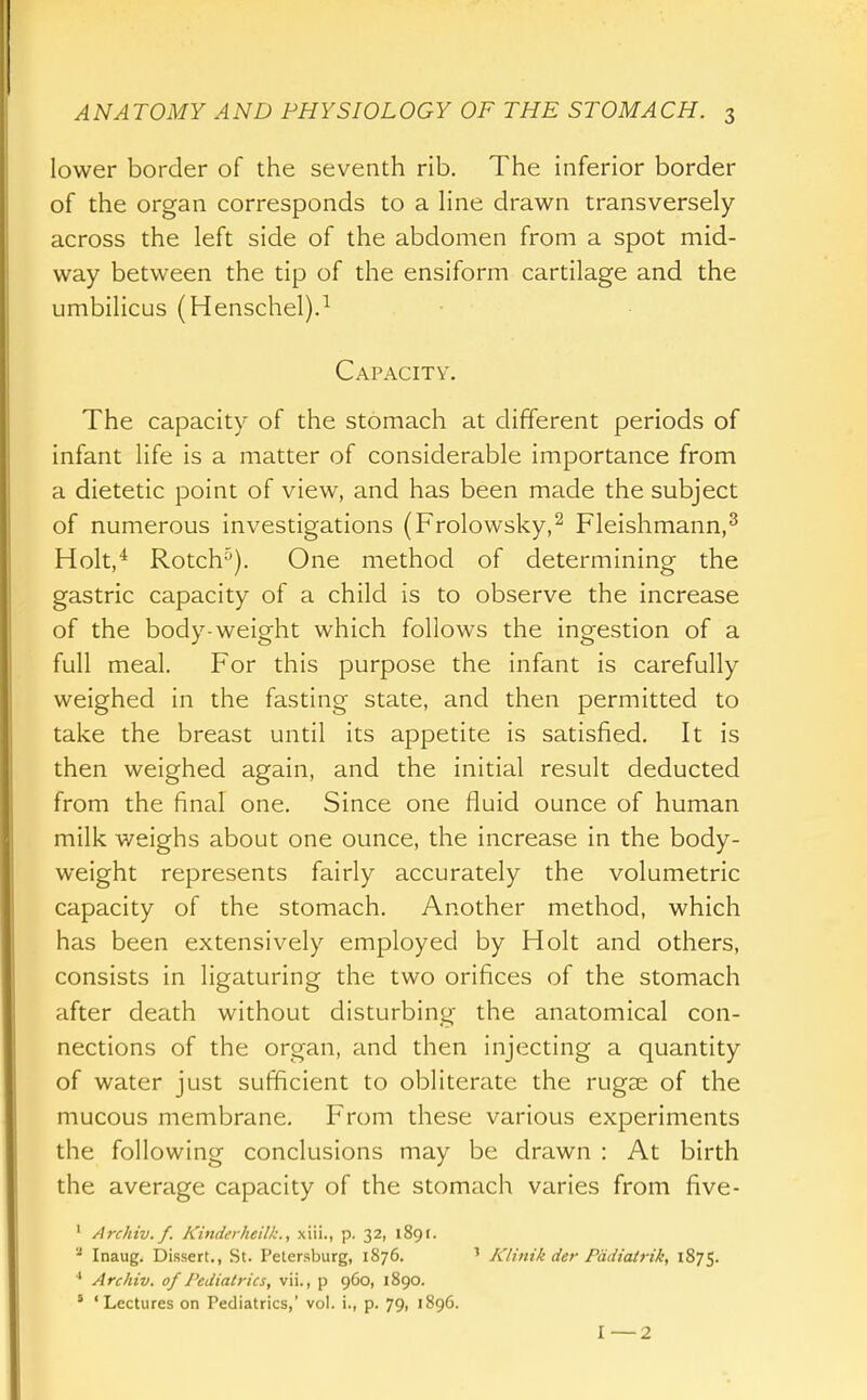 lower border of the seventh rib. The inferior border of the organ corresponds to a line drawn transversely across the left side of the abdomen from a spot mid- way between the tip of the ensiform cartilage and the umbilicus (Henschel).^ Capacity. The capacity of the stomach at different periods of infant life is a matter of considerable importance from a dietetic point of view, and has been made the subject of numerous investigations (Frolowsky,^ Fleishmann,^ Holt,^ Rotch'^). One method of determining the gastric capacity of a child is to observe the increase of the body-weight which follows the ingestion of a full meal. For this purpose the infant is carefully weighed in the fasting state, and then permitted to take the breast until its appetite is satisfied. It is then weighed again, and the initial result deducted from the final one. Since one fluid ounce of human milk weighs about one ounce, the increase in the body- weight represents fairly accurately the volumetric capacity of the stomach. Another method, which has been extensively employed by Holt and others, consists in ligaturing the two orifices of the stomach after death without disturbing the anatomical con- nections of the organ, and then injecting a quantity of water just sufficient to obliterate the rugae of the mucous membrane. From these various experiments the following conclusions may be drawn : At birth the average capacity of the stomach varies from five- ' Archiv.f. Kinderheilk., xiii., p. 32, 189 r. '•^ Inaug. Dissert., St. Petersburg, 1876. ' Klinik der Piidiatrik, 1875. ■* Arcliiv. of Pediatrics, vii., p 960, 1890. ' 'Lectures on Pediatrics,' vol. i., p. 79, 1896.