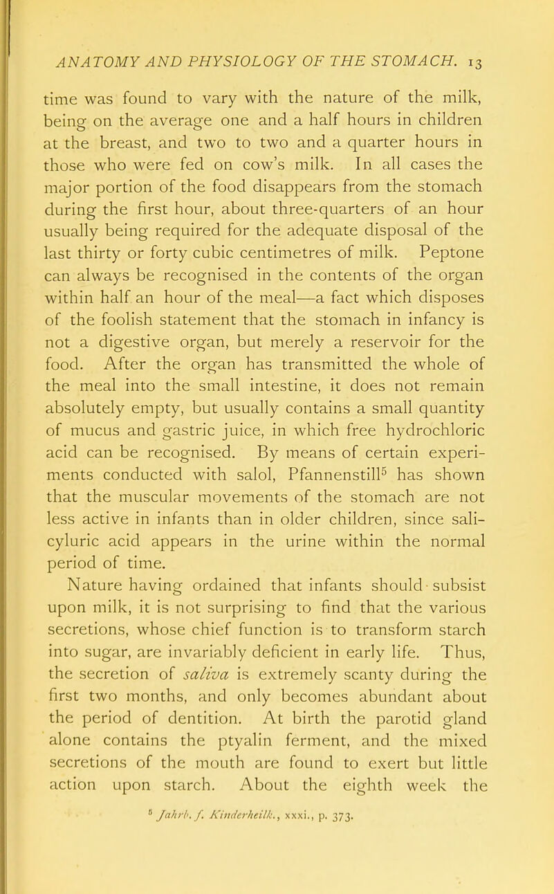 time was found to vary with the nature of the milk, being on the average one and a half hours in children at the breast, and two to two and a quarter hours in those who were fed on cow's milk. In all cases the major portion of the food disappears from the stomach during the first hour, about three-quarters of an hour usually being required for the adequate disposal of the last thirty or forty cubic centimetres of milk. Peptone can always be recognised in the contents of the organ within half an hour of the meal—a fact which disposes of the foolish statement that the stomach in infancy is not a digestive organ, but merely a reservoir for the food. After the orran has transmitted the whole of the meal into the small intestine, it does not remain absolutely empty, but usually contains a small quantity of mucus and gastric juice, in which free hydrochloric acid can be recognised. By means of certain experi- ments conducted with salol, Pfannenstill^ has shown that the muscular movements of the stomach are not less active in infants than in older children, since sali- cyluric acid appears in the urine within the normal period of time. Nature havincr ordained that infants should subsist upon milk, it is not surprising to find that the various secretions, whose chief function is to transform starch into sugar, are invariably deficient in early life. Thus, the secretion of saliva is extremely scanty during the first two months, and only becomes abundant about the period of dentition. At birth the parotid gland alone contains the ptyalin ferment, and the mixed secretions of the mouth are found to exert but little action upon starch. About the eighth week the ^ Jahrh.f. Kinderheilk., xxxi., p. 373.