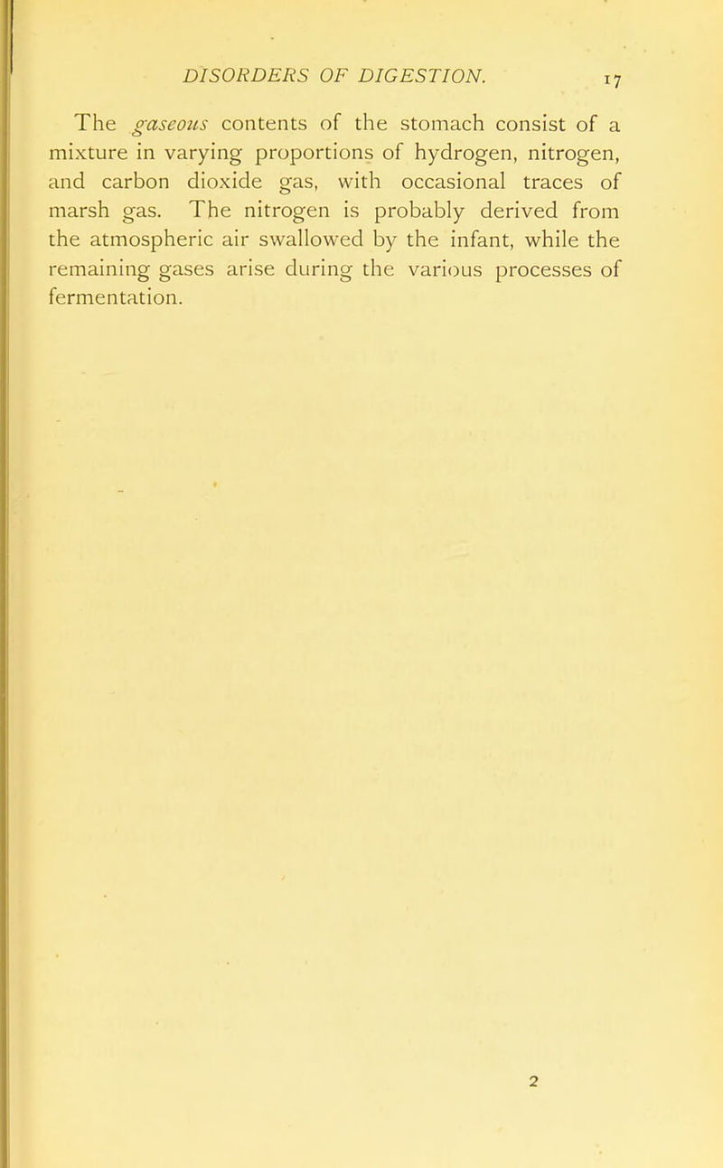 The gaseotLS contents of the stomach consist of a mixture in varying proportions of hydrogen, nitrogen, and carbon dioxide gas, with occasional traces of marsh gas. The nitrogen is probably derived from the atmospheric air swallowed by the infant, while the remaining gases arise during the various processes of fermentation. 2