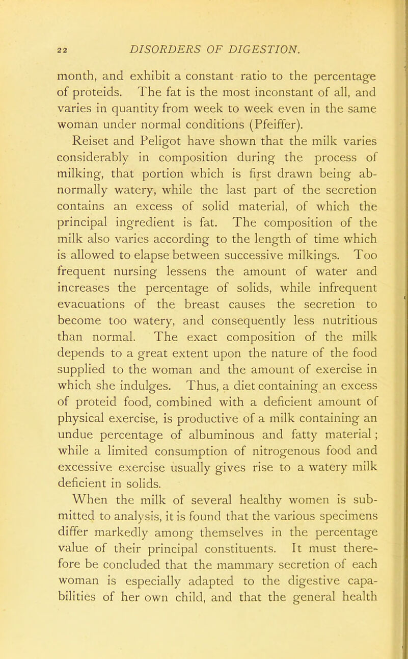 month, and exhibit a constant ratio to the percentage of proteids. The fat is the most inconstant of all, and varies in quantity from week to week even in the same woman under normal conditions (Pfeiffer). Reiset and Peligot have shown that the milk varies considerably in composition during the process of milking, that portion which is first drawn being ab- normally watery, while the last part of the secretion contains an excess of solid material, of which the principal ingredient is fat. The composition of the milk also varies according to the length of time which is allowed to elapse between successive milkings. Too frequent nursing lessens the amount of water and increases the percentage of solids, while infrequent evacuations of the breast causes the secretion to become too watery, and consequently less nutritious than normal. The exact composition of the milk depends to a great extent upon the nature of the food supplied to the woman and the amount of exercise in which she indulges. Thus, a diet containing an excess of proteid food, combined with a deficient amount of physical exercise, is productive of a milk containing an undue percentage of albuminous and fatty material; while a limited consumption of nitrogenous food and excessive exercise usually gives rise to a watery milk deficient in solids. When the milk of several healthy women is sub- mitted to analysis, it is found that the various specimens differ markedly among themselves in the percentage value of their principal constituents. It must there- fore be concluded that the mammary secretion of each woman is especially adapted to the digestive capa- bilities of her own child, and that the general health