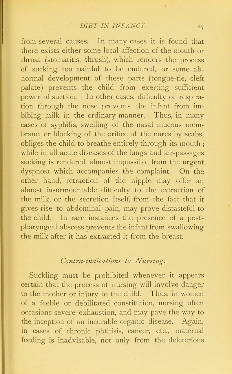 from several causes. In many cases it is found that there exists either some local affection of the mouth or throat (stomatitis, thrush), which renders the process of sucking too painful to be endured, or some ab- normal development of these parts (tongue-tie, cleft palate) prevents the child from exerting sufficient power of suction. In other cases, difficulty of respira- tion through the nose prevents the infant from im- bibing milk in the ordinary manner. Thus, in many cases of syphilis, swelling of the nasal mucous mem- brane, or blocking of the orifice of the nares by scabs, obliges the child to breathe entirely through its mouth ; while in all acute diseases of the lungs and air-passages sucking is rendered almost impossible from the urgent dyspnoea which accompanies the complaint. On the other hand, retraction of the nipple may offer an almost insurmountable difficulty to the extraction of the milk, or the secretion itself, from the fact that it gives rise to abdominal pain, may prove distasteful to the child. In rare instances the presence of a post- pharyngeal abscess prevents the infant from swallowing the milk after it has extracted it from the breast. Contra-indications to Nursing. Suckling must be prohibited whenever it appears certain that the process of nursing will involve danger to the mother or injury to the child. Thus, in women of a feeble or debilitated constitution, nursing often occasions severe exhaustion, and may pave the way to the inception of an incurable organic disease. Again, in cases of chronic phthisis, cancer, etc., maternal feeding is inadvisable, not only from the deleterious