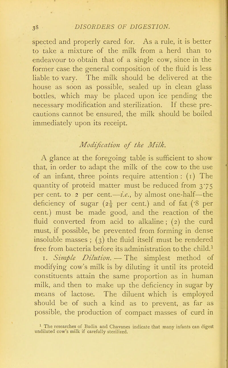 spected and properly cared for. As a rule, it is better to take a mixture of the milk from a herd than to endeavour to obtain that of a single cow, since in the former case the general composition of the fluid is less liable to vary. The milk should be delivered at the house as soon as possible, sealed up in clean glass bottles, which may be placed upon ice pending the necessary modification and sterilization. If these pre- cautions cannot be ensured, the milk should be boiled immediately upon its receipt. Modification of the Milk. A glance at the foregoing table is sufficient to show that, in order to adapt the milk of the cow to the use of an infant, three points require attention : (i) The quantity of proteid matter must be reduced from 375 per cent, to 2 per cent.—i.e., by almost one-half—the deficiency of sugar (2-| per cent.) and of fat ('8 per cent.) must be made good, and the reaction of the fluid converted from acid to alkaline; (2) the curd must, if possible, be prevented from forming in dense insoluble masses ; (3) the fluid itself must be rendered free from bacteria before its administration to the child.^ I. Simple Dilution. — The simplest method of modifying cow's milk is by diluting it until its proteid constituents attain the same proportion as in human milk, and then to make up the deficiency in sugar by means of lactose. The diluent which is employed should be of such a kind as to prevent, as far as possible, the production of compact masses of curd in 1 The researches of Budin and Chavanes indicate that many infants can digest undiluted cow's milk if carefully sterilized.