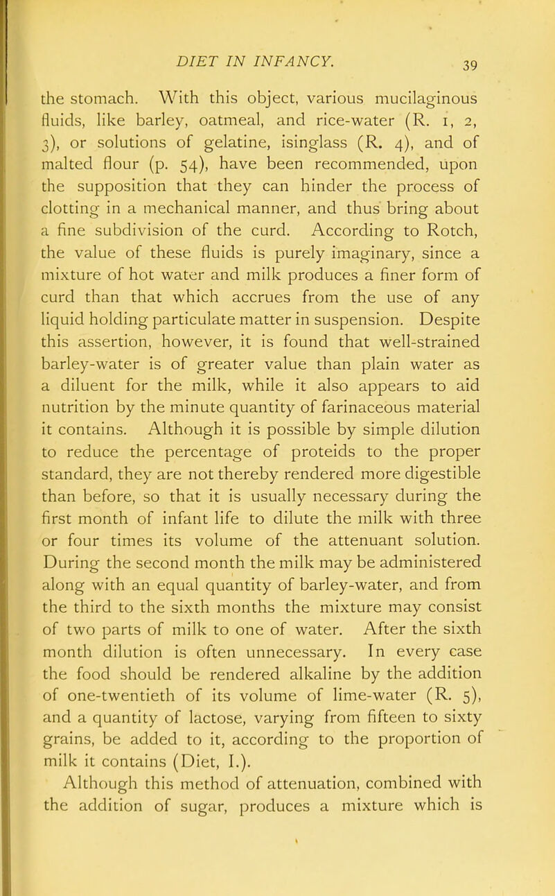 the stomach. With this object, various mucilaginous fluids, like barley, oatmeal, and rice-water (R. i, 2, 3), or solutions of gelatine, isinglass (R. 4), and of malted flour (p. 54), have been recommended, upon the supposition that they can hinder the process of clotting in a mechanical manner, and thus bring about a fine subdivision of the curd. According to Rotch, the value of these fluids is purely imaginary, since a mixture of hot water and milk produces a finer form of curd than that which accrues from the use of any liquid holding particulate matter in suspension. Despite this assertion, however, it is found that well-strained barley-water is of greater value than plain water as a diluent for the milk, while it also appears to aid nutrition by the minute quantity of farinaceous material it contains. Although it is possible by simple dilution to reduce the percentage of proteids to the proper standard, they are not thereby rendered more digestible than before, so that it is usually necessary during the first month of infant life to dilute the milk with three or four times its volume of the attenuant solution. During the second month the milk may be administered along with an equal quantity of barley-water, and from the third to the sixth months the mixture may consist of two parts of milk to one of water. After the sixth month dilution is often unnecessary. In every case the food should be rendered alkaline by the addition of one-twentieth of its volume of lime-water (R. 5), and a quantity of lactose, varying from fifteen to sixty grains, be added to it, according to the proportion of milk it contains (Diet, I.). Although this method of attenuation, combined with the addition of sugar, produces a mixture which is