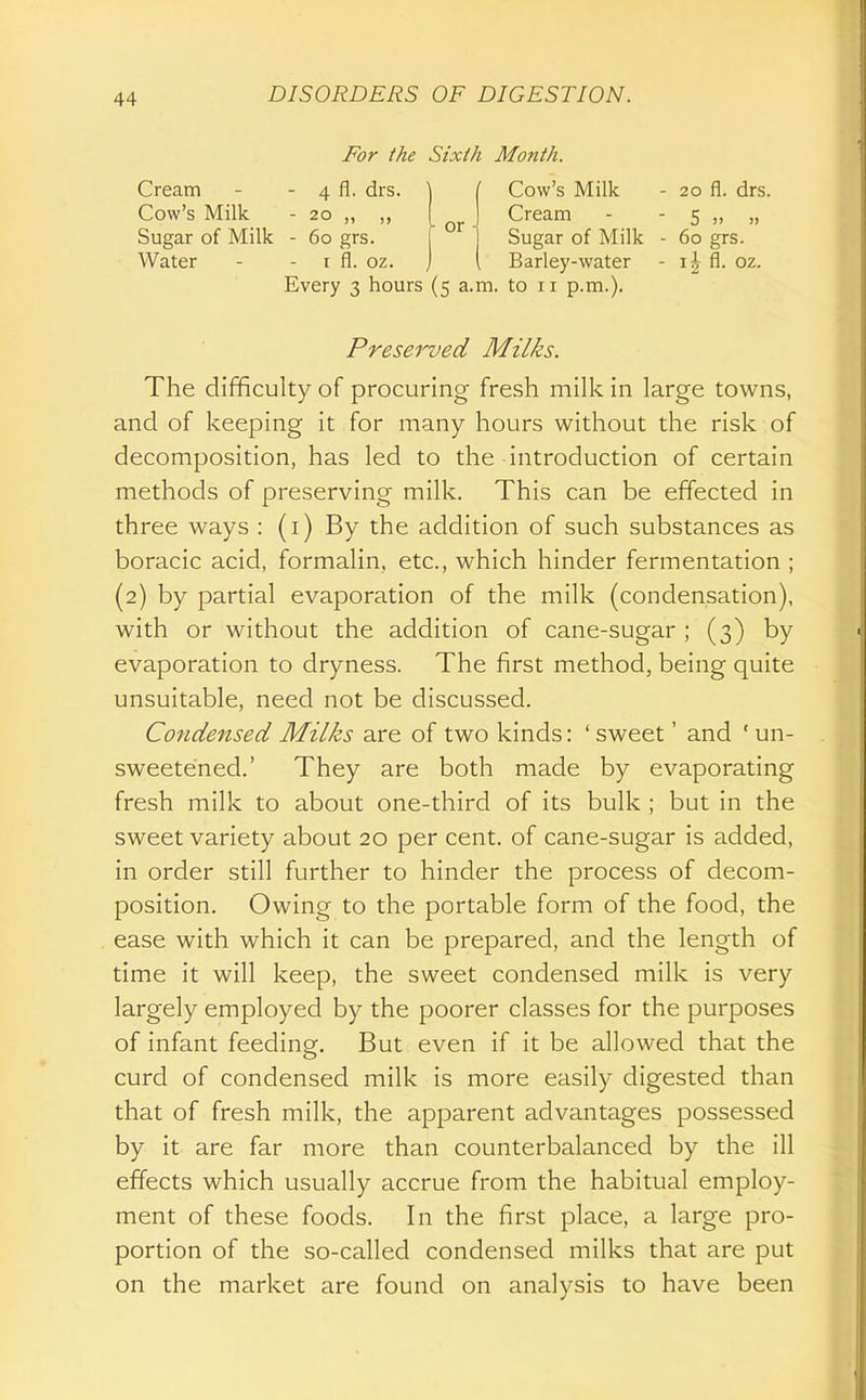 Cream Cow's Milk Sugar of Milk Water -For the Sixth Month 4 fl. drs. ^ i or - 20 „ „ - 60 grs. I fl. oz. Every 3 hours (5 a.m. Cow's Milk Cream Sugar of Milk Barley-water to 11 p.m.). 20 fl. drs. 5 )> » 60 grs. fl. oz. Preserved Milks. The difficulty of procuring fresh milk in large towns, and of keeping it for many hours without the risk of decomposition, has led to the introduction of certain methods of preserving milk. This can be effected in three ways : (i) By the addition of such substances as boracic acid, formalin, etc., which hinder fermentation ; (2) by partial evaporation of the milk (condensation), with or without the addition of cane-sugar ; (3) by evaporation to dryness. The first method, being quite unsuitable, need not be discussed. Condensed Milks are of two kinds: ' sweet' and ' un- sweetened.' They are both made by evaporating fresh milk to about one-third of its bulk ; but in the sweet variety about 20 per cent, of cane-sugar is added, in order still further to hinder the process of decom- position. Owing to the portable form of the food, the ease with which it can be prepared, and the length of time it will keep, the sweet condensed milk is very largely employed by the poorer classes for the purposes of infant feeding. But even if it be allowed that the curd of condensed milk is more easily digested than that of fresh milk, the apparent advantages possessed by it are far more than counterbalanced by the ill effects which usually accrue from the habitual employ- ment of these foods. In the first place, a large pro- portion of the so-called condensed milks that are put on the market are found on analysis to have been