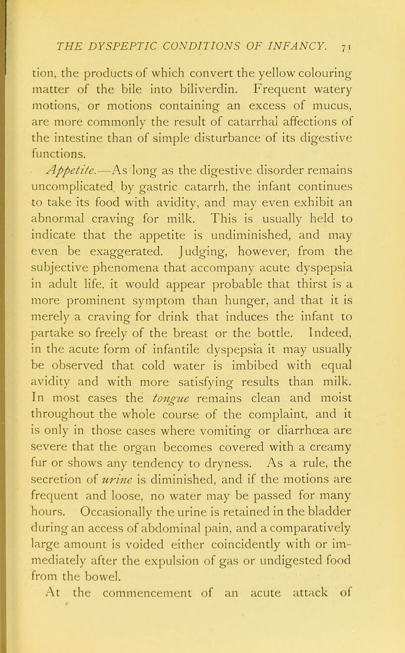 tion, the products of which convert the yellow colouring matter of the bile into biliverdin. Frequent watery motions, or motions containing an excess of mucus, are more commonly the result of catarrhal affections of the intestine than of simple disturbance of its digestive functions. Appetite.—As long as the digestive disorder remains uncomplicated, by gastric catarrh, the infant continues to take its food with avidity, and may even exhibit an abnormal craving for milk. This is usually held to indicate that the appetite is undiminished, and may even be exaggerated. Judging, however, from the subjective phenomena that accompany acute dyspepsia in adult life, it would appear probable that thirst is a more prominent symptom than hunger, and that it is merely a craving for drink that induces the infant to partake so freely of the breast or the bottle. Indeed, in the acute form of infantile dyspepsia it may usually be observed that cold water is imbibed with equal avidity and with more satisfying results than milk. In most cases the tongue remains clean and moist throughout the whole course of the complaint, and it is only in those cases where vomiting or diarrhoea are severe that the organ becomes covered with a creamy fur or shows any tendency to dryness. As a rule, the secretion of urine is diminished, and if the motions are frequent and loose, no water may be passed for many hours. Occasionally the urine is retained in the bladder during an access of abdominal pain, and a comparatively large amount is voided either coincidently with or im- mediately after the expulsion of gas or undigested food from the bowel. At the commencement of an acute attack of