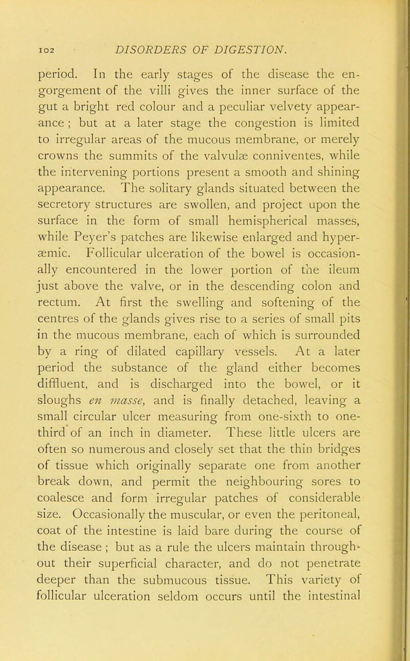 period. In the early stages of the disease the en- gorgement of the vilH gives the inner surface of the gut a bright red colour and a peculiar velvety appear- ance ; but at a later stage the congestion is limited to irregular areas of the mucous membrane, or merely crowns the summits of the valvulae conniventes, while the intervening portions present a smooth and shining appearance. The solitary glands situated between the secretory structures are swollen, and project upon the surface in the form of small hemispherical masses, while Peyer's patches are likewise enlarged and hyper- semic. Follicular ulceration of the bowel is occasion- ally encountered in the lower portion of the ileum just above the valve, or in the descending colon and rectum. At first the swelling and softening of the centres of the glands gives rise to a series of small pits in the mucous membrane, each of which is surrounded by a ring of dilated capillary vessels. At a later period the substance of the gland either becomes diffluent, and is discharged into the bowel, or it sloughs en masse, and is finally detached, leaving a small circular ulcer measuring from one-sixth to one- third of an inch in diameter. These little ulcers are often so numerous and closely set that the thin bridges of tissue which originally separate one from another break down, and permit the neighbouring sores to coalesce and form irregular patches of considerable size. Occasionally the muscular, or even the peritoneal, coat of the intestine is laid bare during the course of the disease ; but as a rule the ulcers maintain through- out their superficial character, and do not penetrate deeper than the submucous tissue. This variety of follicular ulceration seldom occurs until the intestinal