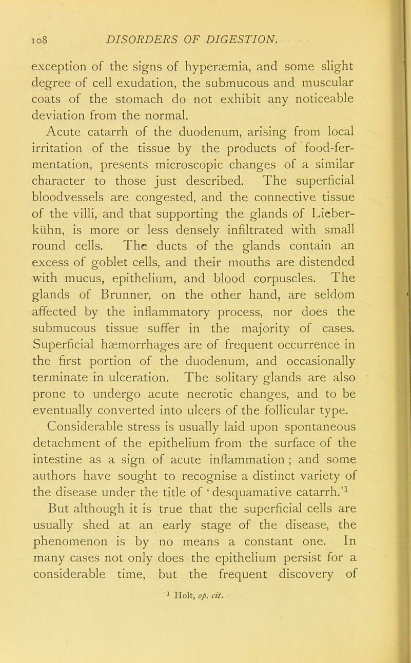 exception of the signs of hypersemia, and some slight degree of cell exudation, the submucous and muscular coats of the stomach do not exhibit any noticeable deviation from the normal. Acute catarrh of the duodenum, arising from local irritation of the tissue by the products of food-fer- mentation, presents microscopic changes of a similar character to those just described. The superficial bloodvessels are congested, and the connective tissue of the villi, and that supporting the glands of Lieber- kiihn, is more or less densely infiltrated with small round cells. The ducts of the glands contain an excess of goblet cells, and their mouths are distended with mucus, epithelium, and blood corpuscles. The glands of Brunner, on the other hand, are seldom affected by the inflammatory process, nor does the submucous tissue suffer in the majority of cases. Superficial haemorrhages are of frequent occurrence in the first portion of the duodenum, and occasionally terminate in ulceration. The solitary glands are also prone to undergo acute necrotic changes, and to be eventually converted into ulcers of the follicular type. Considerable stress is usually laid upon spontaneous detachment of the epithelium from the surface of the intestine as a sign of acute inflammation ; and some authors have sought to recognise a distinct variety of the disease under the title of ' desquamative catarrh.'^ But although it is true that the superficial cells are usually shed at an early stage of the disease, the phenomenon is by no means a constant one. In many cases not only does the epithelium persist for a considerable time, but the frequent discovery of 1 Holt, op. cit.