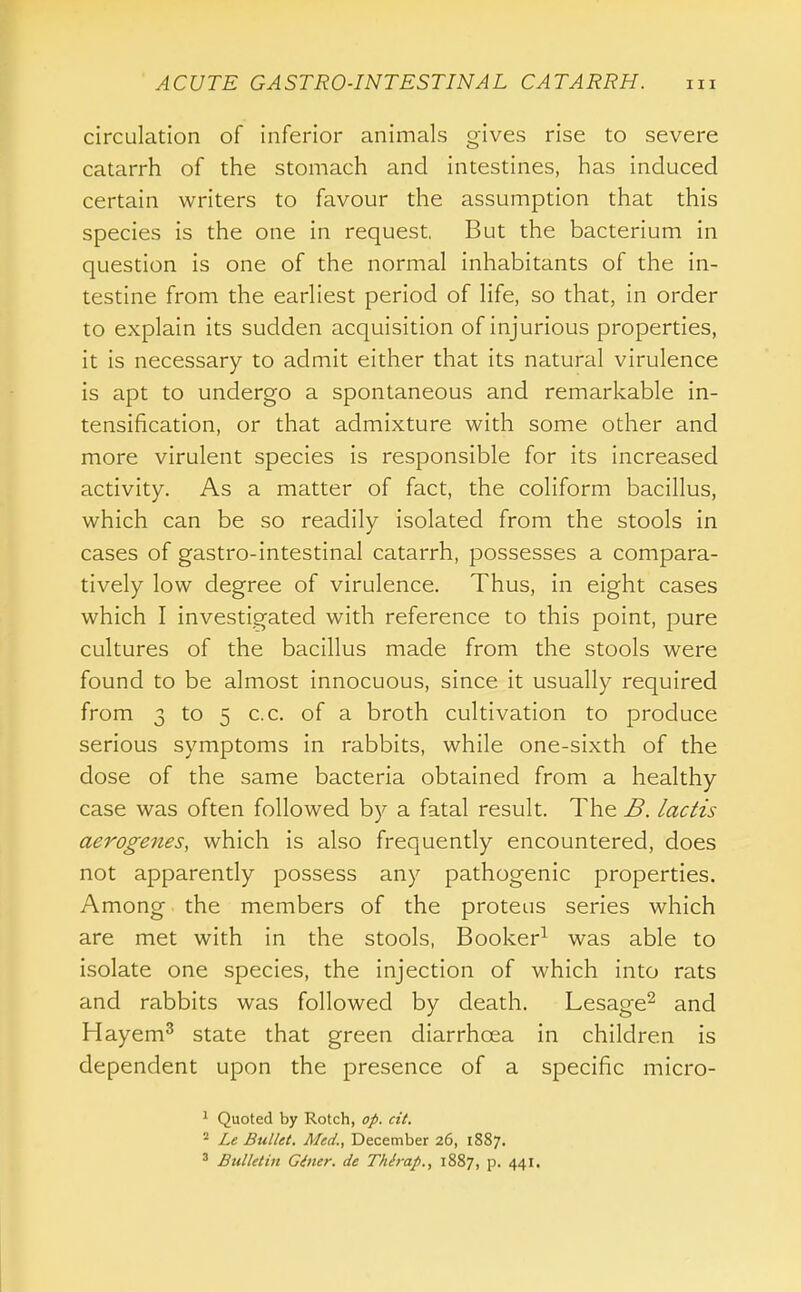 circulation of inferior animals gives rise to severe catarrh of the stomach and intestines, has induced certain writers to favour the assumption that this species is the one in request. But the bacterium in question is one of the normal inhabitants of the in- testine from the earliest period of life, so that, in order to explain its sudden acquisition of injurious properties, it is necessary to admit either that its natural virulence is apt to undergo a spontaneous and remarkable in- tensification, or that admixture with some other and more virulent species is responsible for its increased activity. As a matter of fact, the coliform bacillus, which can be so readily isolated from the stools in cases of gastro-intestinal catarrh, possesses a compara- tively low degree of virulence. Thus, in eight cases which I investigated with reference to this point, pure cultures of the bacillus made from the stools were found to be almost innocuous, since it usually required from 3 to 5 c.c. of a broth cultivation to produce serious symptoms in rabbits, while one-sixth of the dose of the same bacteria obtained from a healthy case was often followed by a fatal result. The B. lactis aerogenes, which is also frequently encountered, does not apparently possess any pathogenic properties. Among the members of the proteus series which are met with in the stools, Booker^ was able to isolate one species, the injection of which into rats and rabbits was followed by death. Lesage^ and Hayem^ state that green diarrhoea in children is dependent upon the presence of a specific micro- ^ Quoted by Rotch, op. cit. Le Bullet. Med., December 26, 1887. ^ Bulletin Giner. de Thh-ap., 1887, p. 441.