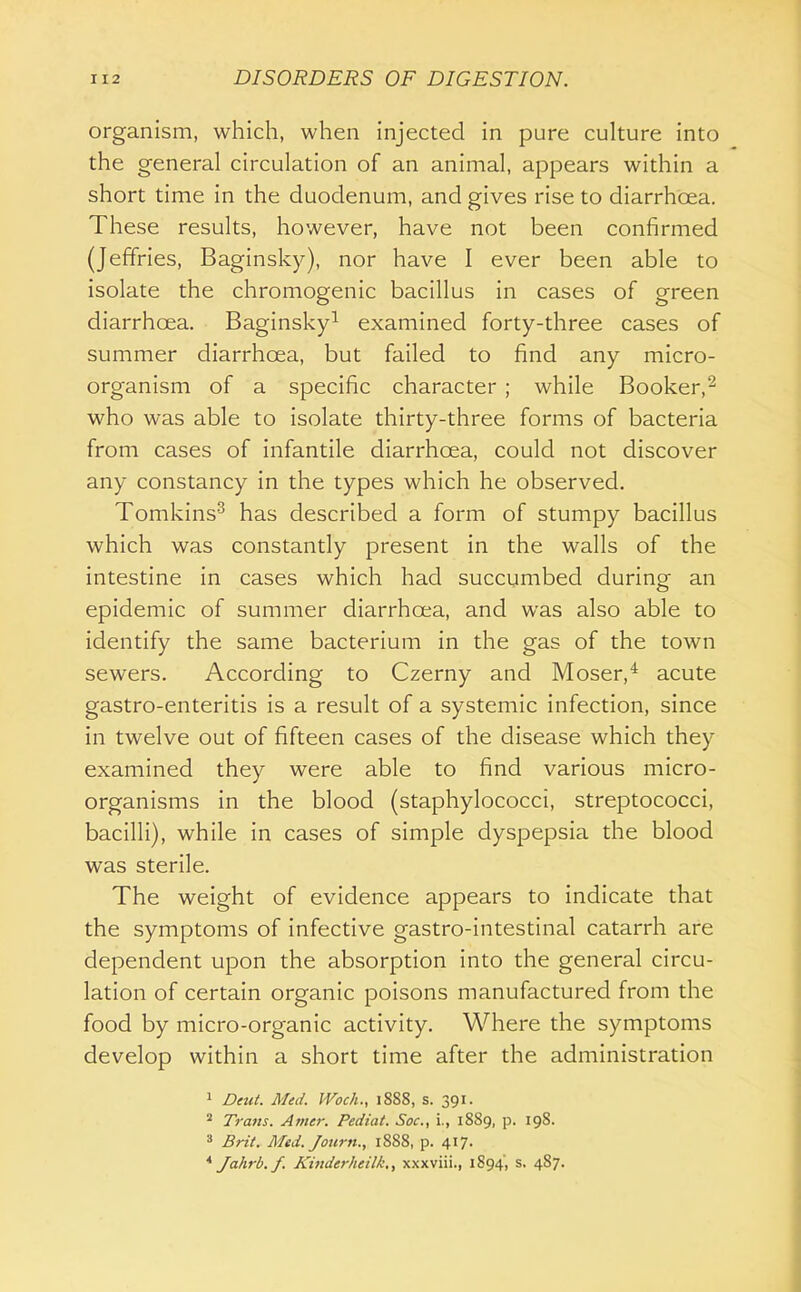 organism, which, when injected in pure culture into the general circulation of an animal, appears within a short time in the duodenum, and gives rise to diarrhoea. These results, however, have not been confirmed (Jeffries, Baginsky), nor have I ever been able to isolate the chromogenic bacillus in cases of green diarrhoea. Baginsky^ examined forty-three cases of summer diarrhoea, but failed to find any micro- organism of a specific character ; while Booker,^ who was able to isolate thirty-three forms of bacteria from cases of infantile diarrhoea, could not discover any constancy in the types which he observed. Tomkins^ has described a form of stumpy bacillus which was constantly present in the walls of the intestine in cases which had succumbed during an epidemic of summer diarrhoea, and was also able to identify the same bacterium in the gas of the town sewers. According to Czerny and Moser,* acute gastro-enteritis is a result of a systemic infection, since in twelve out of fifteen cases of the disease which they examined they were able to find various micro- organisms in the blood (staphylococci, streptococci, bacilli), while in cases of simple dyspepsia the blood was sterile. The weight of evidence appears to indicate that the symptoms of infective gastro-intestinal catarrh are dependent upon the absorption into the general circu- lation of certain organic poisons manufactured from the food by micro-organic activity. Where the symptoms develop within a short time after the administration 1 £)eu/. Med. JVoc/i., 1888, s. 391. ^ Tram. Amer. Pediat. Soc, i., 1889, p. 198. 3 Brt(. Med.Journ., 1888, p. 417. * Jahrb.f. Kinderheilk., xxxviii., 1894', s. 487.