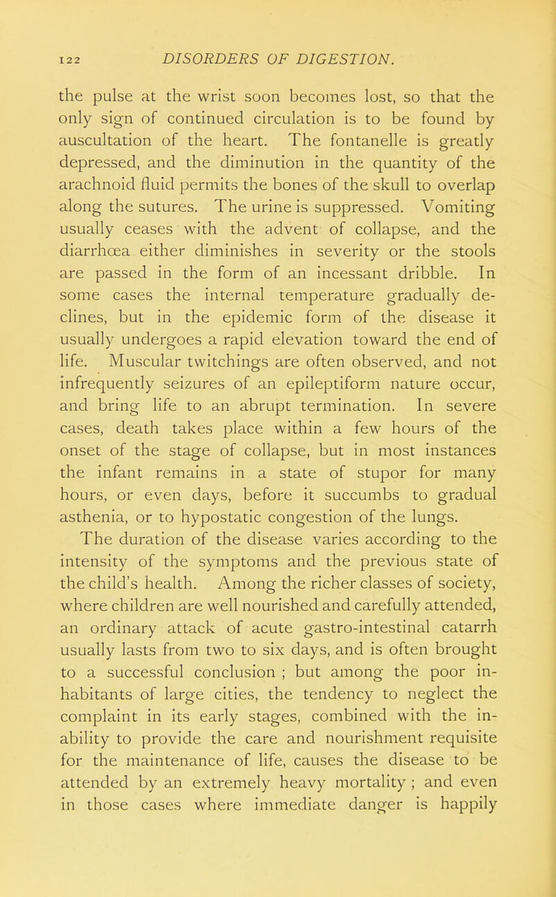 the pulse at the wrist soon becomes lost, so that the only sign of continued circulation is to be found by auscultation of the heart. The fontanelle is greatly depressed, and the diminution in the quantity of the arachnoid fluid permits the bones of the skull to overlap along the sutures. The urine is suppressed. Vomiting usually ceases with the advent of collapse, and the diarrhoea either diminishes in severity or the stools are passed in the form of an incessant dribble. In some cases the internal temperature gradually de- clines, but in the epidemic form of the disease it usually undergoes a rapid elevation toward the end of life. Muscular twitchings are often observed, and not infrequently seizures of an epileptiform nature occur, and bring life to an abrupt termination. In severe cases, death takes place within a few hours of the onset of the stage of collapse, but in most instances the infant remains in a state of stupor for many hours, or even days, before it succumbs to gradual asthenia, or to hypostatic congestion of the lungs. The duration of the disease varies according to the intensity of the symptoms and the previous state of the child's health. Among the richer classes of society, where children are well nourished and carefully attended, an ordinary attack of acute gastro-intestinal catarrh usually lasts from two to six days, and is often brought to a successful conclusion ; but among the poor in- habitants of large cities, the tendency to neglect the complaint in its early stages, combined with the in- ability to provide the care and nourishment requisite for the maintenance of life, causes the disease to be attended by an extremely heavy mortality ; and even in those cases where immediate danger is happily