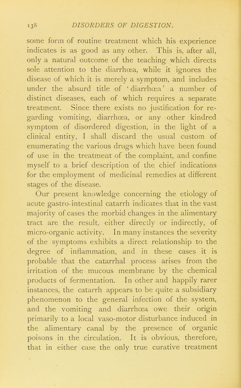 some form of routine treatment which his experience indicates is as good as any other. This is, after all, only a natural outcome of the teaching which directs sole attention to the diarrhoea, while it ignores the disease of which it is merely a symptom, and includes under the absurd title of ' diarrhoea' a number of distinct diseases, each of which requires a separate treatment. Since there exists no justification for re- garding vomiting, diarrhoea, or any other kindred symptom of disordered digestion, in the light of a clinical entity, I shall discard the usual custom of enumeratino- the various drugs which have been found of use in the treatment of the complaint, and confine myself to a brief description of the chief indications for the employment of medicinal remedies at different stages of the disease. Our present knowledge concerning the etiology of acute gastro-intestinal catarrh indicates that in the vast majority of cases the morbid changes in the alimentary tract are the result, either directly or indirectly, of micro-organic activity. In many instances the severity of the symptoms exhibits a direct relationship to the degree of inflammation, and in these cases it is probable that the catarrhal process arises from the irritation of the mucous membrane by the chemical products of fermentation. In other and happily rarer instances, the catarrh appears to be quite a subsidiary phenomenon to the general infection of the system, and the vomiting and diarrhoea owe their origin primarily to a local vaso-motor disturbance induced in the alimentary canal by the presence of organic poisons in the circulation. It is obvious, therefore, that in either case the only true curative treatment