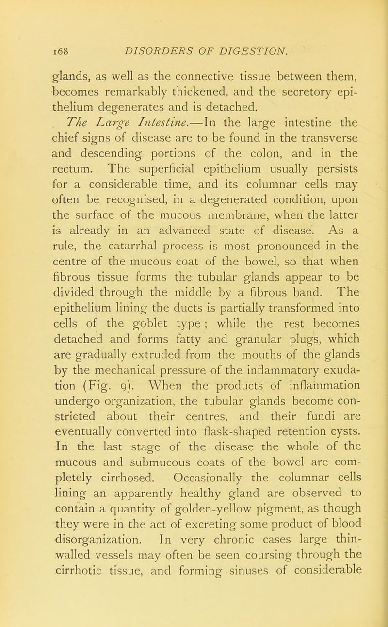 glands, as well as the connective tissue between them, becomes remarkably thickened, and the secretory epi- thelium degenerates and is detached. TAe Large Intestine.—In the large intestine the chief signs of disease are to be found in the transverse and descending portions of the colon, and in the rectum. The superficial epithelium usually persists for a considerable time, and its columnar cells may often be recognised, in a degenerated condition, upon the surface of the mucous membrane, when the latter is already in an advanced state of disease. As a rule, the catarrhal process is most pronounced in the centre of the mucous coat of the bowel, so that when fibrous tissue forms the tubular glands appear to be divided through the middle by a fibrous band. The epithelium lining the ducts is partially transformed into cells of the goblet type ; while the rest becomes detached and forms fatty and granular plugs, which are gradually extruded from the mouths of the glands by the mechanical pressure of the inflammatory exuda- tion (Fig. q). When the products of inflammation undergo organization, the tubular glands become con- stricted about their centres, and their fundi are eventually converted into flask-shaped retention cysts. In the last stage of the disease the whole of the mucous and submucous coats of the bowel are com- pletely cirrhosed. Occasionally the columnar cells lining an apparently healthy gland are observed to contain a quantity of golden-yellow pigment, as though they were in the act of excreting some product of blood disorganization. In very chronic cases large thin- walled vessels may often be seen coursing through the cirrhotic tissue, and forming sinuses of considerable