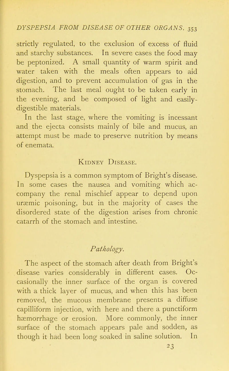 Strictly regulated, to the exclusion of excess of fluid and starchy substances. In severe cases the food may be peptonized, A small quantity of warm spirit and water taken with the meals often appears to aid digestion, and to prevent accumulation of gas in the stomach. The last meal ought to be taken early in the evening, and be composed of light and easily- digestible materials. In the last stage, where the vomiting is incessant and the ejecta consists mainly of bile and mucus, an attempt must be made to preserve nutrition by means of enemata. Kidney Disease, Dyspepsia is a common symptom of Bright's disease. In some cases the nausea and vomiting which ac- company the renal mischief appear to depend upon uraemic poisoning, but in the majority of cases the disordered state of the digestion arises from chronic catarrh of the stomach and intestine. Pathology. The aspect of the stomach after death from Bright's disease varies considerably in different cases. Oc- casionally the inner surface of the organ is covered with a thick layer of mucus, and when this has been removed, the mucous membrane presents a diffuse capilliform injection, with here and there a punctiform hsemorrhage or erosion. More commonly, the inner surface of the stomach appears pale and sodden, as though it had been long soaked in saline solution. In 23