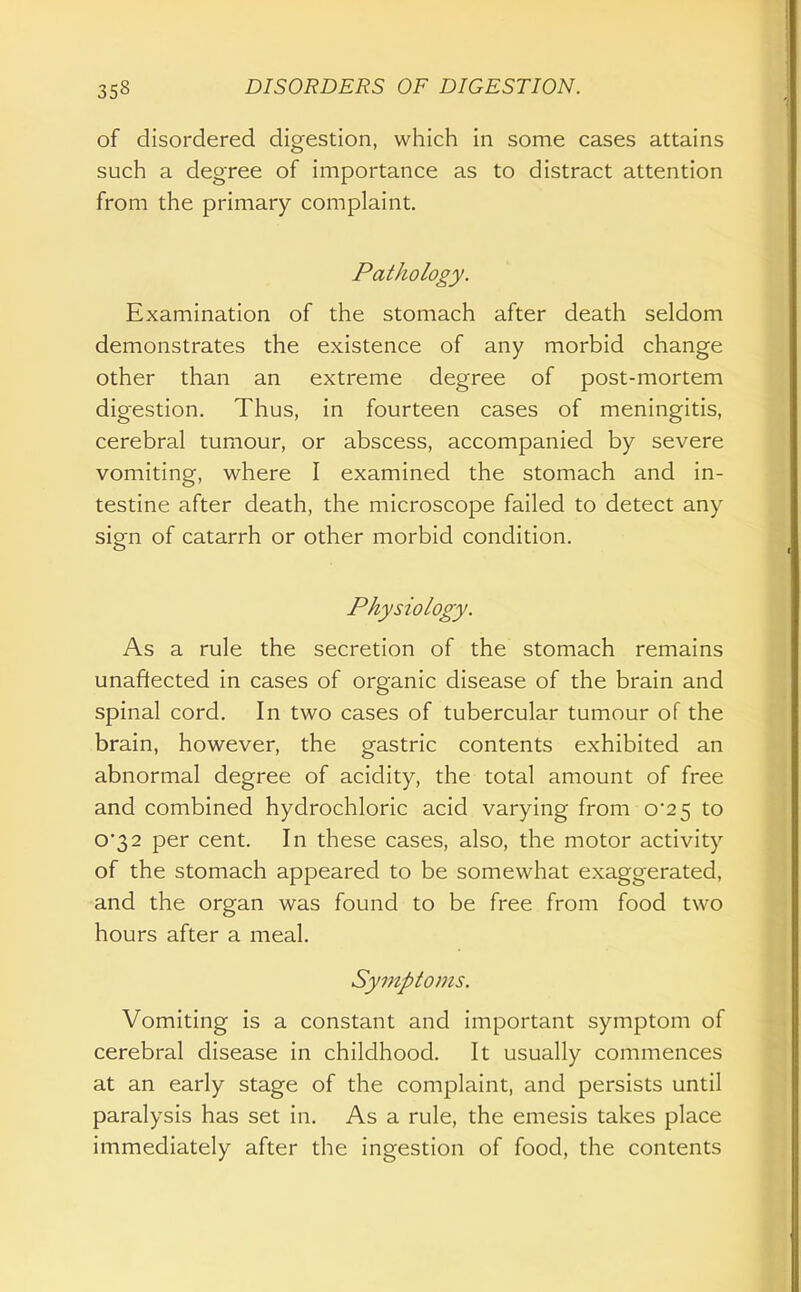 of disordered digestion, which in some cases attains such a degree of importance as to distract attention from the primary complaint. Pathology. Examination of the stomach after death seldom demonstrates the existence of any morbid change other than an extreme degree of post-mortem digestion. Thus, in fourteen cases of meningitis, cerebral tumour, or abscess, accompanied by severe vomiting, where I examined the stomach and in- testine after death, the microscope failed to detect any sign of catarrh or other morbid condition. Physiology. As a rule the secretion of the stomach remains unaffected in cases of organic disease of the brain and spinal cord. In two cases of tubercular tumour of the brain, however, the gastric contents exhibited an abnormal degree of acidity, the total amount of free and combined hydrochloric acid varying from 0*25 to 0*32 per cent. In these cases, also, the motor activity of the stomach appeared to be somewhat exaggerated, and the organ was found to be free from food two hours after a meal. Symptoms. Vomiting is a constant and important symptom of cerebral disease in childhood. It usually commences at an early stage of the complaint, and persists until paralysis has set in. As a rule, the emesis takes place immediately after the ingestion of food, the contents