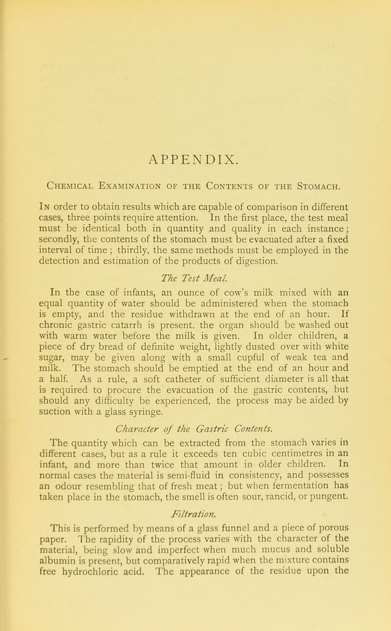 APPENDIX. Chemical Examination of the Contents of the Stomach. In order to obtain results which are capable of comparison in different cases, three points require attention. In the first place, the test meal must be identical both in quantity and quahty in each instance; secondly, the contents of the stomach must be evacuated after a fixed interval of time ; thirdly, the same methods must be employed in the detection and estimation of the products of digestion. The Test Meal. In the case of infants, an ounce of cow's milk mixed with an equal quantity of water should be administered when the stomach is empty, and the residue withdrawn at the end of an hour. If chronic gastric catarrh is present, the organ should be washed out with warm water before the milk is given. In older children, a piece of dry bread of definite weight, lightly dusted over with white sugar, may be given along with a small cupful of weak tea and milk. The stomach should be emptied at the end of an hour and a half. As a rule, a soft catheter of sufficient diameter is all that is required to procure the evacuation of the gastric contents, but should any difficulty be experienced, the process may be aided by suction with a glass syringe. Character of the Gastric Contents. The quantity which can be extracted from the stomach varies in different cases, but as a rule it exceeds ten cubic centimetres in an infant, and more than twice that amount in older children. In normal cases the material is semi-fluid in consistency, and possesses an odour resembling that of fresh meat; but when fermentation has taken place in the stomach, the smell is often sour, rancid, or pungent. Filtration. This is performed by means of a glass funnel and a piece of porous paper. The rapidity of the process varies with the character of the material, being slow and imperfect when much mucus and soluble albumin is present, but comparatively rapid when the mixture contains free hydrochloric acid. The appearance of the residue upon the