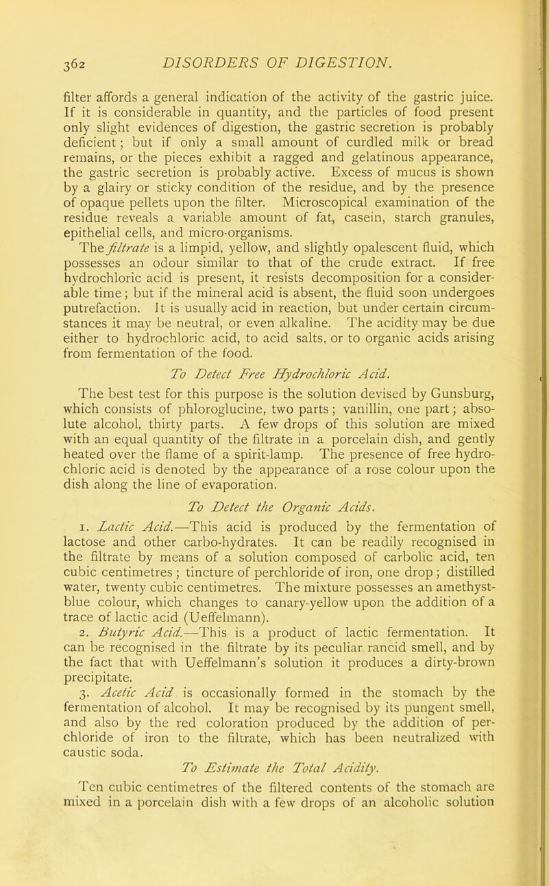 filter affords a general indication of the activity of the gastric juice. If it is considerable in quantity, and the particles of food present only slight evidences of digestion, the gastric secretion is probably deficient; but if only a small amount of curdled milk or bread remains, or the pieces exhibit a ragged and gelatinous appearance, the gastric secretion is probably active. Excess of mucus is shown by a glairy or sticky condition of the residue, and by the presence of opaque pellets upon the filter. Microscopical examination of the residue reveals a variable amount of fat, casein, starch granules, epithelial cells, and micro organisms. The filtrate is a limpid, yellow, and slightly opalescent fluid, which possesses an odour similar to that of the crude extract. If free hydrochloric acid is present, it resists decomposition for a consider- able time; but if the mineral acid is absent, the fluid soon undergoes putrefaction. It is usually acid in reaction, but under certain circum- stances it may be neutral, or even alkaline. The acidity may be due either to hydrochloric acid, to acid salts, or to organic acids arising from fermentation of the food. To Detect Free Hydrochloric Acid. The best test for this purpose is the solution devised by Gunsburg, which consists of phloroglucine, two parts; vanillin, one part; abso- lute alcohol, thirty parts. A few drops of this solution are mixed with an equal quantity of the filtrate in a porcelain dish, and gently heated over the flame of a spirit-lamp. The presence of free hydro- chloric acid is denoted by the appearance of a rose colour upon the dish along the line of evaporation. To Detect the Organic Acids. 1. Lactic Acid.—This acid is produced by the fermentation of lactose and other carbo-hydrates. It can be readily recognised in the filtrate by means of a solution composed of carbolic acid, ten cubic centimetres ; tincture of perchloride of iron, one drop ; distilled water, twenty cubic centimetres. The mixture possesses an amethyst- blue colour, which changes to canary-yellow upon the addition of a trace of lactic acid (Ueffelmann). 2. Butyric Acid.—This is a product of lactic fermentation. It can be recognised in the filtrate by its peculiar rancid smell, and by the fact that with Ueffelmann's solution it produces a dirty-brown precipitate. 3. Acetic Acid is occasionally formed in the stomach by the fermentation of alcohol. It may be recognised by its pungent smell, and also by the red coloration produced by the addition of per- chloride of iron to the filtrate, which has been neutralized with caustic soda. To Estimate the Total Acidity. Ten cubic centimetres of the filtered contents of the stomach are mixed in a porcelain dish with a few drops of an alcoholic solution