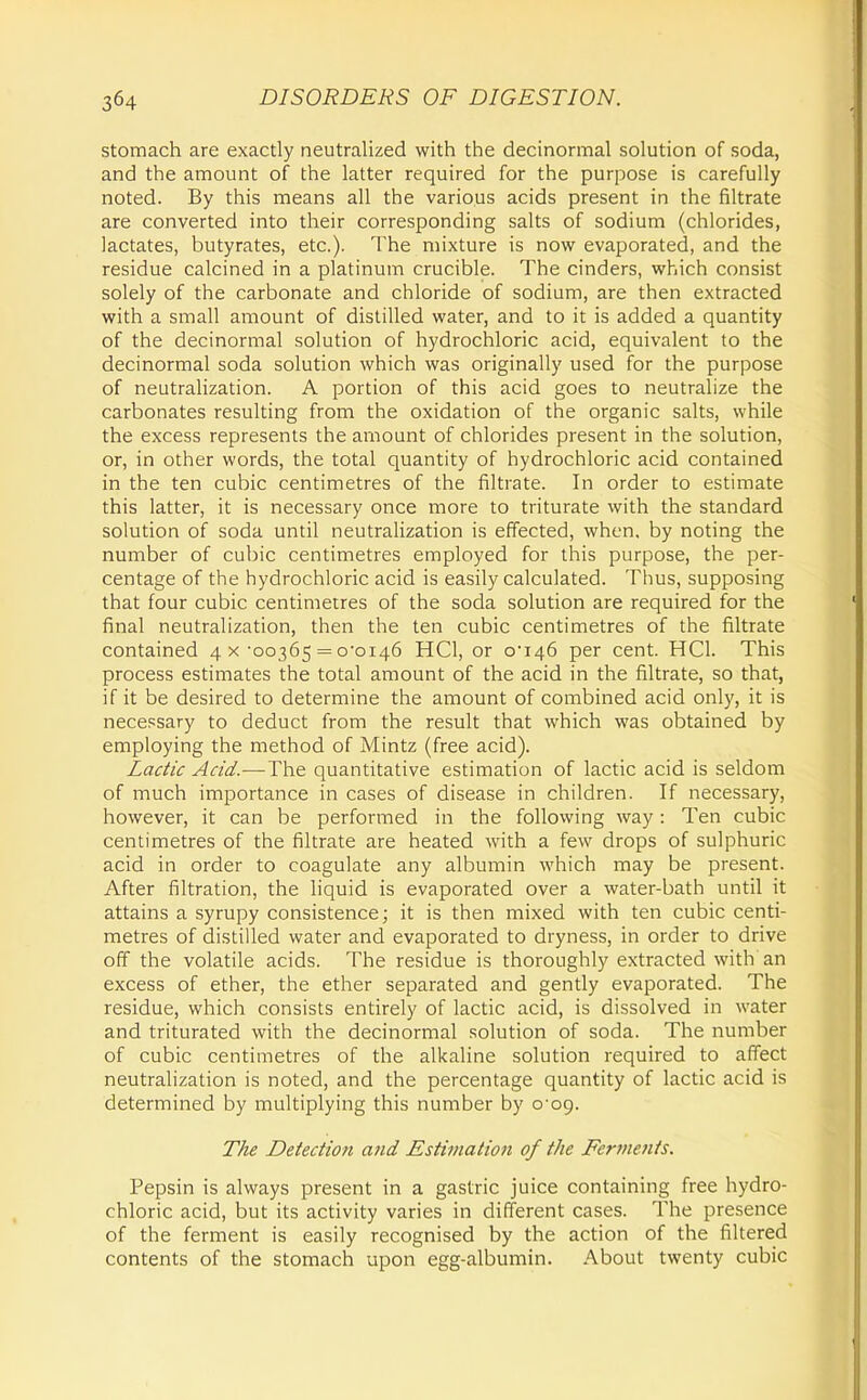 stomach are exactly neutralized with the decinormal solution of soda, and the amount of the latter required for the purpose is carefully noted. By this means all the various acids present in the filtrate are converted into their corresponding salts of sodium (chlorides, lactates, butyrates, etc.). The mixture is now evaporated, and the residue calcined in a platinum crucible. The cinders, which consist solely of the carbonate and chloride of sodium, are then extracted with a small amount of distilled water, and to it is added a quantity of the decinormal solution of hydrochloric acid, equivalent to the decinormal soda solution which was originally used for the purpose of neutralization. A portion of this acid goes to neutralize the carbonates resulting from the oxidation of the organic salts, while the excess represents the amount of chlorides present in the solution, or, in other words, the total quantity of hydrochloric acid contained in the ten cubic centimetres of the filtrate. In order to estimate this latter, it is necessary once more to triturate with the standard solution of soda until neutralization is effected, when, by noting the number of cubic centimetres employed for this purpose, the per- centage of the hydrochloric acid is easily calculated. Thus, supposing that four cubic centimetres of the soda solution are required for the final neutralization, then the ten cubic centimetres of the filtrate contained 4 x ■00365 = ooi46 HCl, or o*i46 per cent. HCl. This process estimates the total amount of the acid in the filtrate, so that, if it be desired to determine the amount of combined acid only, it is necessary to deduct from the result that which was obtained by employing the method of Mintz (free acid). Lactic Acid.—The quantitative estimation of lactic acid is seldom of much importance in cases of disease in children. If necessary, however, it can be performed in the following way: Ten cubic centimetres of the filtrate are heated with a few drops of sulphuric acid in order to coagulate any albumin which may be present. After filtration, the liquid is evaporated over a water-bath until it attains a syrupy consistence; it is then mixed with ten cubic centi- metres of distilled water and evaporated to dryness, in order to drive off the volatile acids. The residue is thoroughly extracted with an excess of ether, the ether separated and gently evaporated. The residue, which consists entirely of lactic acid, is dissolved in water and triturated with the decinormal solution of soda. The number of cubic centimetres of the alkaline solution required to affect neutralization is noted, and the percentage quantity of lactic acid is determined by multiplying this number by cog. The Detection and Estiinatio7i of the Ferments, Pepsin is always present in a gastric juice containing free hydro- chloric acid, but its activity varies in different cases. The presence of the ferment is easily recognised by the action of the filtered contents of the stomach upon egg-albumin. About twenty cubic