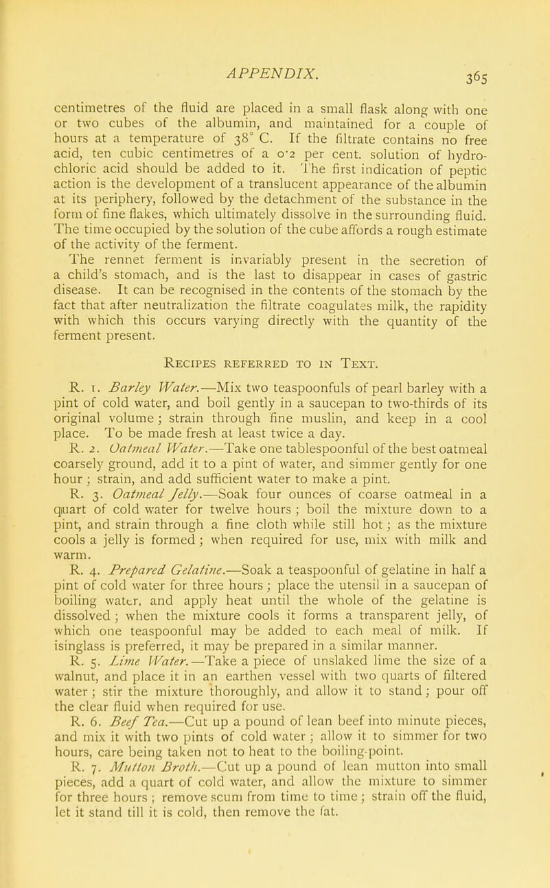 centimetres of the fluid are placed in a small flask along with one or two cubes of the albumin, and maintained for a couple of hours at a temperature of 38° C. If the filtrate contains no free acid, ten cubic centimetres of a 0*2 per cent, solution of hydro- chloric acid should be added to it. The first indication of peptic action is the development of a translucent appearance of the albumin at its periphery, followed by the detachment of the substance in the form of fine flakes, which ultimately dissolve in the surrounding fluid. The time occupied by the solution of the cube affords a rough estimate of the activity of the ferment. The rennet ferment is invariably present in the secretion of a child's stomach, and is the last to disappear in cases of gastric disease. It can be recognised in the contents of the stomach by the fact that after neutralization the filtrate coagulates milk, the rapidity with which this occurs varying directly with the quantity of the ferment present. Recipes referred to in Text. R. T. Barky Water.—Mix two teaspoonfuls of pearl barley with a pint of cold water, and boil gently in a saucepan to two-thirds of its original volume ; strain through fine muslin, and keep in a cool place. To be made fresh at least twice a day. R. 2. Oatmeal Water.—Take one tablespoonful of the best oatmeal coarsely ground, add it to a pint of water, and simmer gently for one hour ; strain, and add sufficient water to make a pint. R. 3. Oatmeal Jelly.—Soak four ounces of coarse oatmeal in a qiuart of cold water for twelve hours ; boil the mixture down to a pint, and strain through a fine cloth while still hot; as the mixture cools a jelly is formed; when required for use, mix with milk and warm. R. 4. Prepared Gelatine.—Soak a teaspoonful of gelatine in half a pint of cold water for three hours ; place the utensil in a saucepan of boiling wattr, and apply heat until the whole of the gelatine is dissolved ; when the mixture cools it forms a transparent jelly, of which one teaspoonful may be added to each meal of milk. If isinglass is preferred, it may be prepared in a similar manner. R. 5. Lime Water.—Take a piece of unslaked lime the size of a walnut, and place it in an earthen vessel with two quarts of filtered water; stir the mixture thoroughly, and allow it to stand; pour off the clear fluid when required for use. R. 6. Beef Tea.—Cut up a pound of lean beef into minute pieces, and mix it with two pints of cold water ; allow it to simmer for two hours, care being taken not to heat to the boiling-point. R. 7. Mutton Broth.—Cut up a pound of lean mutton into small pieces, add a quart of cold water, and allow the mixture to simmer for three hours ; remove scum from time to time; strain off the fluid, let it stand till it is cold, then remove the fat.