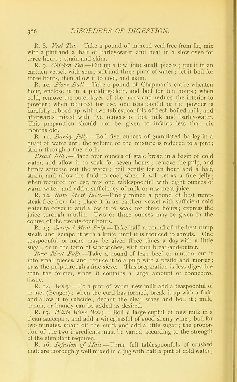 R. 8. Vea/ Tea.—Take a pound of minced veal free from fat, mix with a pint and a half of barley-water, and heat in a slow oven for three hours ; strain and skim. R. 9. Chicken Tea.—Cut up a fowl into small pieces ; put it in an earthen vessel, with some salt and three pints of water; let it boil for three hours, then allow it to cool, and skim. R. ID. Flour Ball.—Take a pound of Chapman's entire wheaten flour, enclose it in a pudding-cloth, and boil for ten hours; when cold, remove the outer layer of the mass and reduce the interior to powder; when required for use, one teaspoonful of the powder is carefully rubbed up with two tablespoonfuls of fresh-boiled milk, and afterwards mixed with five ounces of hot milk and barley-water. This preparation should not be given to infants less than six months old. R. II. Barley Jelly.—Boil five ounces of granulated barley in a quart of water until the volume of the mixture is reduced to a pint; strain through a line cloth. Bread Jelly.—Place four ounces of stale bread in a basin of cold water, and allow it to soak for seven hours ; remove the pulp, and firmly squeeze out the water ; boil gently for an hour and a half, strain, and allow the fluid to cool, when it will set as a fine jelly; when required for use, mix one tablespoonful with eight ounces of warm water, and add a sufificiency of milk or raw meat juice. R. 12. Raw Meat Juice.—Finely mince a pound of best rump- steak free from fat; place it in an earthen vessel with sufficient cold water to cover it, and allow it to soak for three hours; express the juice through muslin. Two or three ounces may be given in the course of the twenty-four hours. R. 13. Scraped A'leat Pulp.—Take half a pound of the best rump steak, and scrape it with a knife until it is reduced to shreds. One teaspoonful or more may be given three times a day with a little sugar, or in the form of sandwiches, with thin bread-and-butter. Raw Meat Pulp.—Take a pound of lean beef or mutton, cut it into small pieces, and reduce it to a pulp with a pestle and mortar : pass the pulp through a fine sieve. This preparation is less digestible than the former, since it contains a large amount of connective tissue. R. 14. Whey.—To a pint of warm new milk add a teaspoonful of rennet (Benger); when the curd has formed, break it up with a fork, and allow it to subside; decant the clear whey and boil it; milk, cream, or brandy can be added as desired. R. 15. White Wine Whey.—Boil a large cupful of new milk in a clean saucepan, and add a wineglassful of good sherry wine ; boil for two minutes, strain off the curd, and add a little sugar ; the propor- tion of the two ingredients must be varied according to the strength of the stimulant required. R. 16. Infusion of Malt.—Three full tablespoonfuls of crushed malt are thoroughly well mixed in a jug with half a pint of cold water;