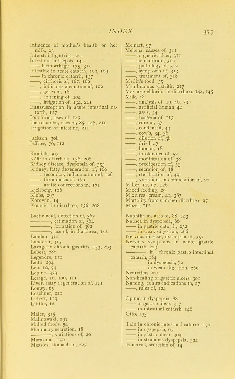 Influence of mother's health on her milk, 23 Intcrhtitial gastritis, 221 Intestinal antisepsis, 140 hemorrhage, 175, 311 Intestine in acute catarrh, 102, 109 in chronic catarrh, 157 , cirrhosis of, 167, 169 , follicular ulceration of, 102 , gases of, 16 , softening of, 104 , irrigation of, 134, 211 Intussusception in acute intestinal ca- tarrh, 127 Iodoform, uses of, 143 Ipecacuanha, uses of, 85, 147, 210 Irrigation of intestine, 211 Jackson, 308 Jeffries, 70, 112 Kaulich, 307 Kefir in diarrhoea, 136, 208 Kidney disease, dyspepsia of, 353 Kidney, fatty degeneration of, 169 . secondary inflammation of, 126 , thrombosis of, 170 , uratic concretions in, 171 Kjellberg, 126 Klebs, 297 Korowin, 14 Koumiss in diarrhoea, 136, 208 Lactic acid, detection of, 362 , estimation of, 364 , formation of, 362 , use of, in diarrhoea, 142 Landau, 312 Landerer, 315 Lavage in chronic gastritis, 133, 203 Lebert, 280 Legendre, 171 Leith, 294 Leo, 12, 74 Lepine, 339 Lesage, 70, 100, ill Liver, fatty dt generation of, 171 Loewy, 65 Loschner, 220 Lubert, 113 Liittke, 12 Maier, 315 Malinowski, 297 Malted foods, 54 Mammary secretion, 18 , variations of, 20 Marasmus, 150 Measles, stomach in, 225 Meinert, 97 Melrena, causes of, 311 in gastric ulcer, 311 neonatorum, 312 , pathology of, 312 , symptoms of, 313 , treatment of, 318 Mellin's food, 55 Membranous gastritis, 217 Mercuric chloride in diarrhoea, 144, 145 Milk, 18 , analysis of, 19, 46, 33 , artificial human, 40 , ass's, 34 , bacteria of, 113 , care of, 37 , condensed, 44 , cow's, 34, 36 , dilution of, 38 , dried, 47 , human, 18 , intolerance of, 52 , modification of, 38 , predigestion of, 53 , secretion of, 18 , sterilization of, 49 , variations in composition of, 20 Miller, 12, 97, 126 Mixed feeding, 29 Mixtures, cream, 41, 367 Mortality from summer diarrhoea, 97 Mozer, 112 Naphthalin, uses of, 88, 143 Nausea in dyspepsia, 66 in gastric catarrh, 232 in weak digestion, 266 Nervous disease, dyspepsia in, 357 Nervous symptoms in acute gastric catarrh, 229 in chronic gastro-intestinal catarrh, 184 in dyspepsia, 72 in weak digestion, 269 Neuretter, 220 Non-healing of gastric ulcers, 301 Nursing, contra indications to, 27 , rules of, 124 Opium in dyspepsia, 88 in gastric ulcer, 317 in intestinal catarrh, 146 Otto, 193 Pain in chronic intestinal catarrh, 177 in dyspepsia, 65 in gastric ulcer, 309 in strumous dyspepsia, 322 Pancreas, secretion of, 14