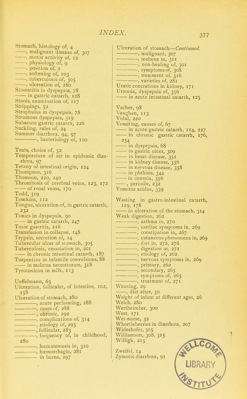 377 Stomach, histology of, 4 , malignant disease of, 307 , motor activity of, 12 , physiology of, 9 , position of, 2 , softening of, 103 , tuberculosis of, 305 . ulceration of, 280 Stomatitis in dyspepsia, 78 in gastric catarrh, 12S Stools, examination of, 117 Strippings, 52 Strophulus in dyspepsia, 78 Strumous dyspepsia, 319 Subacute gastric catarrh, 226 Suckling, rules of, 24 Summer diarrhoea, 94, 97 , bacteriology of, no Teats, choice of, 52 Temperature of air in epidemic diar- rhoea, 97 Tetany of intestinal origin, 124 Thompson, 316 Thomson, 220, 240 Thrombosis of cerebral veins, 123, 172 of renal veins, 170 Todd, 319 Tomkins, 112 Tongue, ulceration of, in gastric catarrh, 232 Tonics in dyspepsia, 90 in gastric catarrh, 247 Toxic gastritis, 216 Transfusion in collapse, 148 Trypsin, secretion of, 14 Tubercular ulcer of stomach, 305 Tuberculosis, emaciation in, 201 in chronic intestinal catarrh, 187 Turpentine in infantile convulsions, 88 in meltena neonatorum, 318 Tyrotoxicon in milk, 113 Uefifelmann, 65 Ulceration, follicular, of intestine, 102, Ulceration of stomach, 280 , acute perforating, 288 , cases of, 288 , chronic, 292 , complications of, 314 , etiology of, 295 , follicular, 283 -, frequency of, in childhood, 280 -, htematemesis in, 310 -, hemorrhagic, 281 - in burns, 297 Ulceration of stomach—Continued. , malignant, 307 , mela;na in, 311 , non-healing of, 301 , symptoms of, 308 , treatment of, 316 , varieties of, 281 Uratic concretions in kidney, 171 Urremia, dyspepsia of, 356 in acute intestinal catarrh, 125 Vacher, 98 Vaughan, 113 Vidal, 220 Vomiting, causes of, 67 in acute gastric catarrh, 114, 227 in chronic gastric catarrh, 176, 254 in dyspepsia, 68 - in gastric ulcer, 309 - in heart disease, 351 - in kidney disease, 356 ■ in nervous disease, 358 ■ in phthisis, 344 - in urremia, 356 periodic, 232 Vomitus acidus, 339 Wasting in gastro-intestinal catarrh, 119, 178 in ulceration of the stomach, 314 Weak digestion, 262 —, asthma in, 270 , cardiac symptoms in, 269 , constipation in, 267 , cutaneous phenomena in, 269 • , diet in, 272, 276 , digestion m, 271 , etiology of, 202 , nervous symptoms in, 269 , primary, 262 , secondary, 265 , symptoms of, 265 , treatment of, 271 Weaning, 29 , diet alter, 30 Weight of infant at different ages, 26 Welch, 280 Wertheimber, 300 West, 171 Wet-nurse, 32 Whortleberries in diarrhoea, 207 Widerhofer, 305 Williamson, 30S, 315 Willigk, 215 Zweifel, 14 Zymotic diarrhoea, 91 LIBRARY