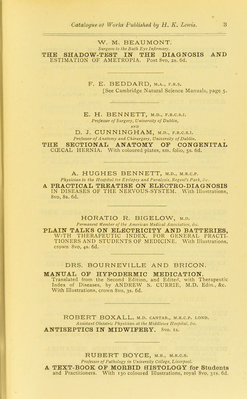 W. M. BEAUMONT. Surgeon to the Bath Eye Infirmary. THE SHADOW-TEST IN THE DIAGNOSIS AND ESTIMATION OF AMETROPIA. Post 8vo, 2s. 6d. F. E. BEDDARD, m.a., f.r.s. [See Cambridge Natural Science Manuals, page 5. E. H. BENNETT, m.d., f.r.c.s.i. Professor 0/ Surgery, University of Dublin, AND D. J. CUNNINGHAivr, m.d., f.r.c.s.i. Professor of Anatomy and Chiritrgery, University of Dublin. THE SECTIONAL ANATOMY OP CONGENITAL CCECAL HERNIA. With coloured plates, sm. folio, 5s. 6d. A. HUGHES BENNETT, m.d., m.r.c.p. Physician to the Hospital lor Et>itepsy and Paralysis, Regent's Park, &c. PRACTICAL TREATISE ON ELECTRO-DIAGNOSIS IN DISEASES OF THE NERVOUS-SYSTEM. With Illustrations, 8vo, 8s. 6d. HORATIO R. BIGELOW, m.d. Permanent Member of the American Medical Association, &c. PLAIN TALKS ON ELECTRICITY AND BATTERIES, WITH THERAPEUTIC INDEX, FOR GENERAL PRACTI- TIONERS AND STUDENTS OF MEDICINE. With Illustrations, crown 8vo, 4s. 6d. DRS. BOURNEVILLE AND BRICON. MANUAL OP HYPODERMIC MEDICATION. Translated from the Second Edition, and Edited, with Therapeutic Index of Diseases, by ANDREW S. CURRIE, M.D. Edin., &c. With Illustrations, crown 8vo, 3s. 6d. ROBERT BOXALL, m.d. cantab., m.r.c.p. lond. Assistant Obstetric Physician at the Middlesex Hospital, &c. ANTISEPTICS IN MIDWIFERY. 8vo. is. RUBERT BOYCE, m.b., m.r.c.s. Professor of Pathology in University College, Liverpool. A TEXT-BOOK OP MORBID HISTOLOGY for Students and Practitioners. With 130 colouied Illustrations, royal 8vo, 3ts. 6d.