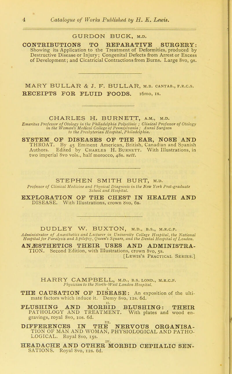 GURDON BUCK, m.d. CONTRIBUTIONS TO REPARATIVE SURGERY: Showing its Application to the Treatment of Deformities, produced by Destructive Disease or Injury; Congenital Defects from Arrest or Excess of Development; and Cicatricial Contractions from Burns. Large 8vo, gs. MARY BULLAR & J. F. BULLAR, m.b. cantab., f.r.c.s. RECEIPTS FOR FLUID FOODS, i6mo, is. CHARLES H. BURNETT, a.m., m.d. Emeritus Professor of Otology in the Philadelphia Polyclinic ; Clinical Professor of Otology in the Woman's Medical College of Pennsylvania; Aural Surgeon to the Presbyterian Hospital, Philadelphia. SYSTEM OF DISEASES OF THE EAR, NOSE AND THROAT. By 45 Eminent American, British, Canadian and Spanish Authors. Edited hy Charles H. Burnett. With Illustrations, in ivio imperial 8vo vols., half morocco, 48s. nett. STEPHEN SMITH BURT, m.u. Professor of Clinical Medicine and Physical Diagnosis in the New York Pnst-graduate School and Hospital. EXPLORATION OF THE CHEST IN HEALTH AND DISEASE. With Illustrations, crown 8vo, 6s. DUDLEY W. BUXTON, m.d.. b.s., m.r.c.p. Administrator of A ncesthetics and Lecturer in University College Hospital, the National Hospital for Paralysis and Epilepsy, Queen's Square, and the Dental Hospital of London. ANESTHETICS THEIR USES AND ADMINISTRA- TION. Second Edition, with Illustrations, crown Svo, 5s. [Lewis's Practical Series.] HARRY CAMPBELL, m.d., b.s. lond., m.r.c.p. Physician to the North- West London Hospital. THE CAUSATION OF DIsiEASE: An exposition of the ulti- mate factors which induce it. Demy Svo, 12s. 6d. FLUSHING AND MORBID BLUSHING: THEIR PATHOLOGY AND TREATMENT. With plates and wood en- gravings, royal 8vo, los. 6d. III. DIFFERENCES IN THE NERVOUS ORGANISA- TION OF MAN AND WOMAN, PHYSIOLOGICAL AND PATHO- LOGICAL. Royal Svo, 15s. IV. HEADACHE AND OTHER MORBID CEPHALIC SEN- SATIONS. Royal Svo, 12s. 6d.