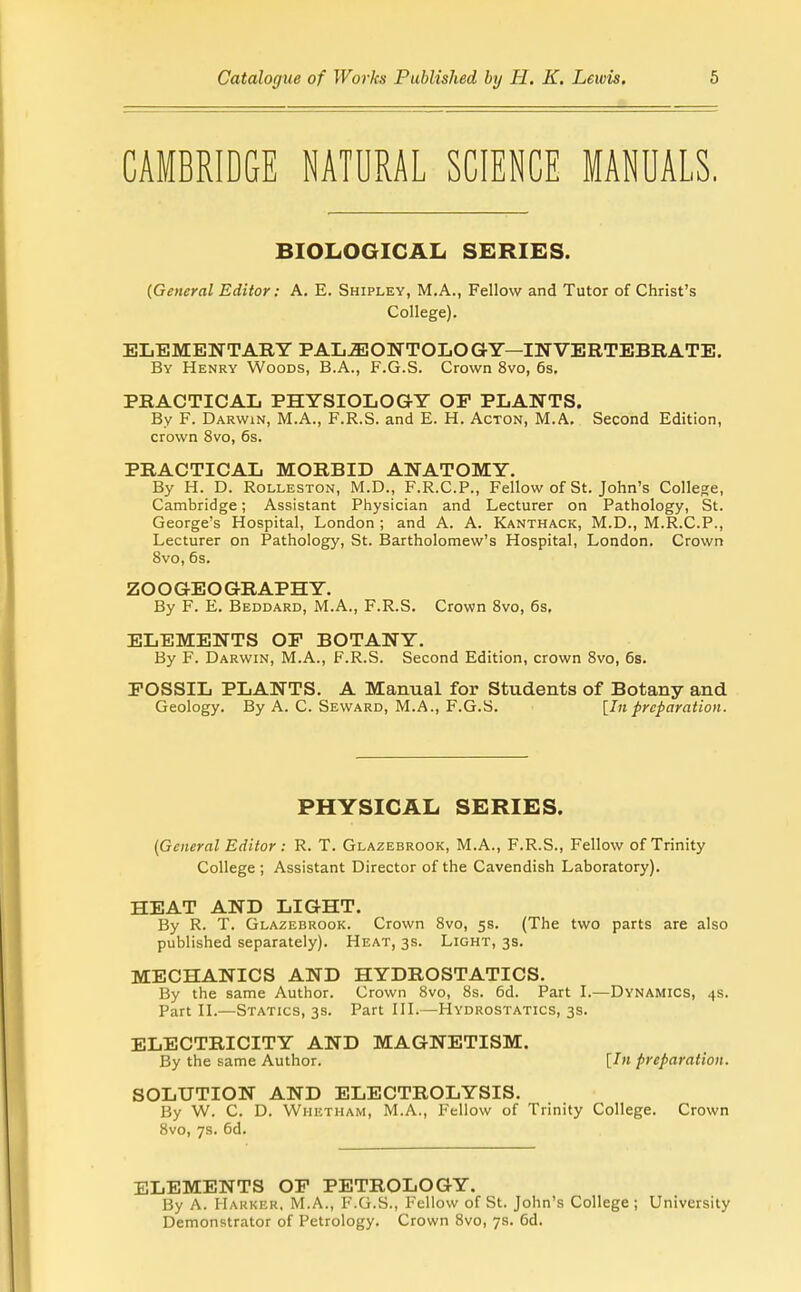 CAMBRIDGE NATURAL SCIENCE MANUALS. BIOLOGICAL SERIES. {General Editor: A. E. Shipley, M.A., Fellow and Tutor of Christ's College). ELEMENTARY PALEONTOLOGY—INVERTEBRATE. By Henry Woods, B.A., F.G.S. Crown 8vo, 6s. PRACTICAL PHYSIOLOGY OP PLANTS. By F. Darwin, M.A., F.R.S. and E. H. Acton, M.A. Second Edition, crown 8vo, 6s. PRACTICAL MORBID ANATOMY. By H. D. RoLLESTON, M.D., F.R.C.P., Fellow of St. John's College, Cambridge; Assistant Physician and Lecturer on Pathology, St. George's Hospital, London ; and A. A. Kanthack, M.D., M.R.C.P., Lecturer on Pathology, St. Bartholomew's Hospital, London. Crown 8vo, 6s. ZOOGEOGRAPHY. By F. E. Beddard, M.A., F.R.S. Crown Svo, 6s, ELEMENTS OP BOTANY. By F. Darwin, M.A., F.R.S. Second Edition, crown Svo, 6s. FOSSIL PLANTS. A Manual for Students of Botany and Geology. By A. C. Seward, M.A., F.G.S. {In preparation. PHYSICAL SERIES. (General Editor: R. T. Glazebrook, M.A., F.R.S., Fellow of Trinity College ; Assistant Director of the Cavendish Laboratory). HEAT AND LIGHT. By R. T. Glazebrook. Crown Svo, 5s. (The two parts are also published separately). Heat, 3s. Light, 3s. MECHANICS AND HYDROSTATICS. By the same Author. Crown Svo, 8s. 6d. Part L—Dynamics, 4s. Part n.—Statics, 3s. Part IH.—Hydrostatics, 3s. ELECTRICITY AND MAGNETISM. By the same Author. [/« preparation. SOLUTION AND ELECTROLYSIS. By W. C. D. Whetham, M.A., Fellow of Trinity College. Crown Svo, 7s. 6d. ELEMENTS OP PETROLOGY. By A. Harker. M.A., F.G.S., Fellow of St. John's College ; University Demonstrator of Petrology. Crown Svo, 7s. 6d.