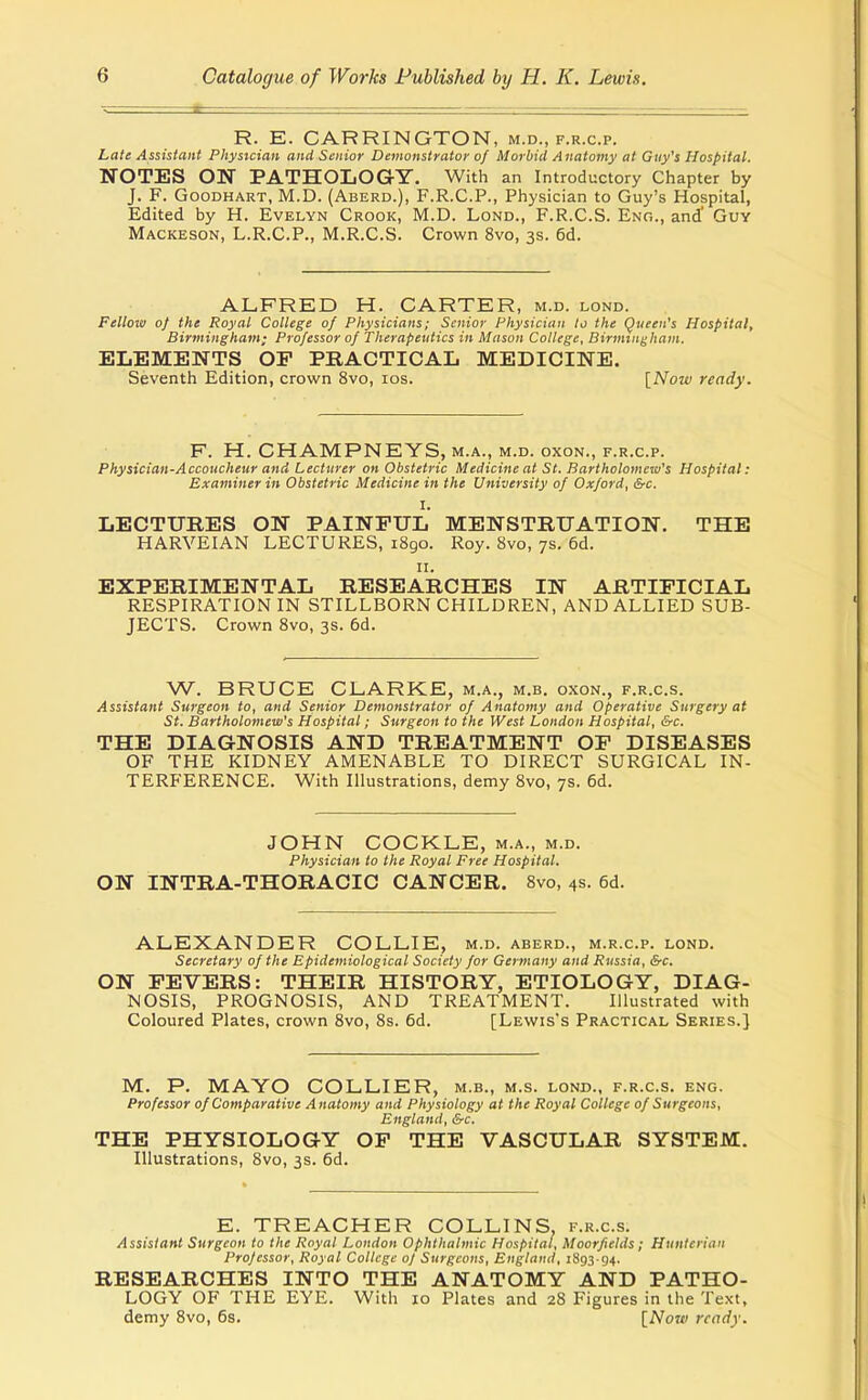 R. E. CARRINGTON, m.d., f.r.c.p. Late Assistant Physician and Senior Demonstrator of Morbid Anatomy at Guy's Hospital. NOTES ON PATHOLOGY. With an Introductory Chapter by J. F. GooDHART, M.D. (Aberd.), F.r.c.p., Physician to Guy's Hospital, Edited by H. Evelyn Crook, M.D. Lond., F.R.C.S. Enc, and' Guy Mackeson, L.R.C.P., M.R.C.S. Crown 8vo, 3s. 6d. ALFRED H. CARTER, m.d. lond. Fellow of the Royal College of Physicians; Senior Physician to the Queen's Hospital, Birmingham; Professor of Therapeutics in Mason College, Birmingham. ELEMENTS OP PRACTICAL MEDICINE. Seventh Edition, crown 8vo, los. [Now ready. F. H. CHAMPNEYS, M.A., M.D. oxoN., F.R.C.P. Physician-Accoucheur and Lecturer on Obstetric Medicine at St. Bartholomew's Hospital: Examiner in Obstetric Medicine in the University of Oxford, &c. I. LECTTTRES ON PAINFUL MENSTRUATION. THE HARVEIAN LECTURES, 1890. Roy. 8vo, 7s. 6d. II. EXPERIMENTAL RESEARCHES IN ARTIFICIAL RESPIRATION IN STILLBORN CHILDREN, AND ALLIED SUB- JECTS. Crown 8vo, 3s. 6d. W. BRUCE CLARKE, m.a., m.b. oxon., f.r.c.s. Assistant Surgeon to, and Senior Demonstrator of Anatomy and Operative Surgery at St. Bartholomew's Hospital; Surgeon to the West London Hospital, &c. THE DIAGNOSIS AND TREATMENT OF DISEASES OF THE KIDNEY AMENABLE TO DIRECT SURGICAL IN- TERFERENCE. With Illustrations, demy 8vo, 7s. 6d. JOHN COCKLE, m.a., m.d. Physician to the Royal Free Hospital. ON INTRA-THORACIC CANCER. 8vo, 4s. 6d. ALEXANDER COLLIE, m.d. aberd., m.r.c.p. lond. Secretary of the Epidemiological Society for Germany and Russia, &c. ON FEVERS: THEIR HISTORY, ETIOLOGY, DIAG- NOSIS, PROGNOSIS, AND TREATMENT. Illustrated with Coloured Plates, crown 8vo, 8s. 6d. [Lewis's Practical Series.] M. P. MAYO COLLIER, m.b., m.s. lond., f.r.c.s. eng. Professor of Comparative A natomy and Physiology at the Royal College of Surgeons, England, &c. THE PHYSIOLOGY OF THE VASCULAR SYSTEM. Illustrations, 8vo, 3s. 6d. E. TREACHER COLLINS, f.r.c.s. Assistant Surgeon to the Royal London Ophthalmic Hospital, Moorfields; Hunterian Professor, Royal College oj Surgeons, England, 1893 94. RESEARCHES INTO THE ANATOMY AND PATHO- LOGY OF THE EYE. With 10 Plates and 28 Figures in the Text, demy 8vo, 6s. \_Now ready.