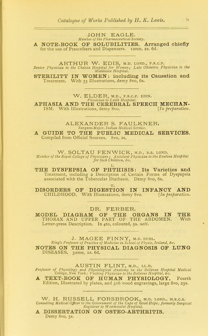 JOHN EAGLE. Member of the Pharmaceutical Society, A NOTE-BOOK OP SOLUBILITIES. Arranged chiefly for the use of Prescribers and Dispensers. lamo, 2S. 6d. ARTHUR W. EDIS, m.d. lond., f.r.c.p. Senior Physician to the Chelsea Hospital for Women; Late Obstetric Physician to the Middlesex Hospital. STERILITY IN WOMEN: including its Causation and Treatment. With 33 Illustrations, demy 8vo, 6s. W. ELDER, M.D., F.R.C.P. EDIN, Physician to Leith Hospital. APHASIA AND THE CEREBRAL SPEECH MECHAN- ISM. With Illustrations, demy 8vo. [In preparation. ALEXANDER S. FAULKNER. Surgeon-Major, Indian Medical Service. A GUIDE TO THE PUBLIC MEDICAL SERVICES. Compiled from Official Sources. 8vo, 2s. W. SOLTAU FENWICK, m.d., b.s. lond. Member of the Royal College of Physicians; Assistant Physician to the Evelina Hospital for Sick Children, &c. I, THE DYSPEPSIA OP PHTHISIS: Its Varieties and Treatment, including a Description of Certain Forms of Dyspepsia associated with the Tubercular Diathesis. Demy Svo, 6s, DISORDERS OP DIGESTION IN INPANCY AND CHILDHOOD. With Illustrations, demy Svo. [In preparation. DR. FERBER. MODEL DIAGRAM OF THE ORGANS IN THE THORAX AND UPPER PART OF THE ABDOMEN. With Letter-press Description. In 4to, coloured, 5s. nett. J. MAGEE FINNY, m.d. dubl. King's Professor of Practice of Medicine in School of Physic, Ireland, (S-c. NOTES ON THE PHYSICAL DIAGNOSIS OP LUNG DISEASES. 32mo, is. 6d. AUSTIN FLINT, m.d., ll.d. Professor of Physiology and Physiological Anatomy in the Bellevue Hospital Medical College, New York; Visiting Physician to the Bellevue Hospital, &c. A TEXT-BOOK OP HUMAN PHYSIOLOGY. Fourth Edition, Illustrated by plates, and 316 wood engravings, large Svo, 25s. W. H. RUSSELL FORSBROOK, m.d, lond,, m.r.cs. Consulting Medical Officer to the Government of the Cape of Good Hope; formerly Surgical Registrar to Westminster Hospital. A DISSERTATION ON OSTEO-ARTHRITIS. Demy Svo, 5s.