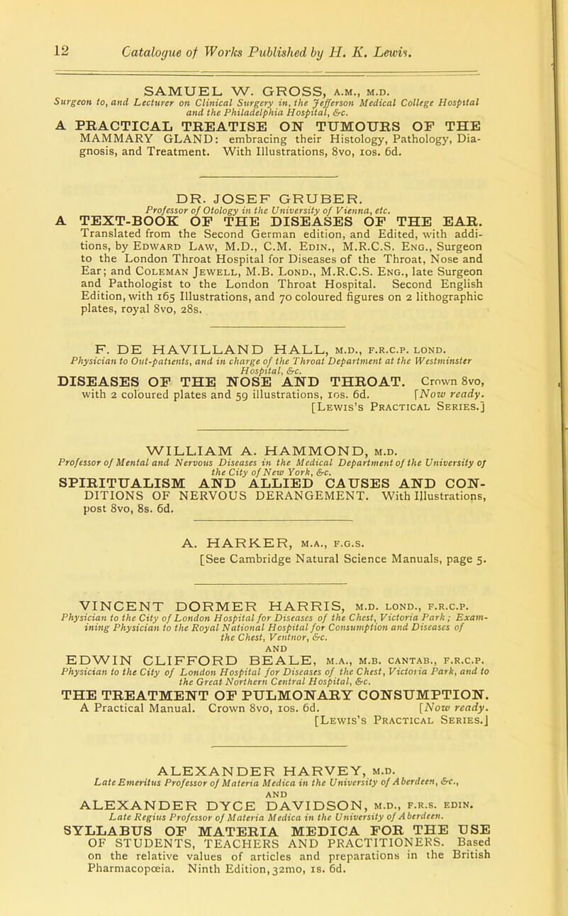 SAMUEL W. GROSS, a.m., m.d. Surgeon to, and Lecturer on Clinical Surgery in, the Jefferson Medical College Hospital and the Philadelphia Hospital, &c. A PRACTICAL TREATISE ON TUMOURS OF THE MAMMARY GLAND: embracing their Histology, Pathology, Dia- gnosis, and Treatment. With Illustrations, 8vo, los. 6d. DR. JOSEF GRUBER. Professor of Otology in the University of Vienna, etc. A TEXT-BOOK OP THE DISEASES OF THE EAR. Translated from the Second German edition, and Edited, with addi- tions, by Edward Law, M.D., CM. Edin., M.R.C.S. Eng., Surgeon to the London Throat Hospital for Diseases of the Throat, Nose and Ear; and Coleman Jewell, M.B. Lond., M.R.C.S. Eng., late Surgeon and Pathologist to the London Throat Hospital. Second English Edition, with 165 Illustrations, and 70 coloured figures on 2 lithographic plates, royal 8vo, 28s. F. DE HAVILLAND HALL, m.d., f.r.c.p. lond. Physician to Out-patients, and in charge of the Throat Department at the Westminster Hospital, &c. DISEASES OF THE NOSE AND THROAT. Crown Bvo, with 2 coloured plates and 59 illustrations, los. 6d. \Now ready. [Lewis's Practical Series.] WILLIAM A. HAMMOND, m.d. Professor of Mental and Nervous Diseases in the Medical Department of the University of the City of New York, &c. SPIRITUALISM AND ALLIED CAUSES AND CON- DITIONS OF NERVOUS DERANGEMENT. With Illustrations, post 8vo, 8s. 6d. A. HARKER, m.a., f.g.s. [See Cambridge Natural Science Manuals, page 5. VINCENT DORMER HARRIS, m.d. lond., f.r.c.p. Physician to the City of London Hospital for Diseases of the Chest, Victoria Park; Exam- ining Physician to the Royal National Hospital for Consumption and Diseases of the Chest, Ventnor, &c. AND EDWIN CLIFFORD BEALE, m.a., m.b. cantab., f.r.c.p. Physician to the City of London Hospital for Diseases of the Chest, Victoiia Park, and to the Great Northern Central Hospital, &c. THE TREATMENT OF PULMONARY CONSUMPTION. A Practical Manual. Crown 8vo, los. 6d. [Now ready. [Lewis's Practical Series.] ALEXANDER HARVEY, m.d. Late Emeritus Professor of Materia Medica in the University of Aberdeen, S-c, AND ALEXANDER DYCE DAVIDSON, m.d., f.r.s. edin. Late Regius Professor of Materia Medica in the University of Aberdeen. SYLLABUS OF MATERIA MEDICA FOR THE USE OF STUDENTS, TEACHERS AND PRACTITIONERS. Based on the relative values of articles and preparations in the British Pharmacopoeia. Ninth Edition,32mo, is. 6d.